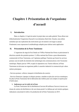 Chapitre 1 Présentation de l’organisme
d’accueil
I. Introduction
Dans ce chapitre, il s'agit de mettre le projet dans son cadre général. Nous allons tout
d'abord présenter l'organisme d'accueil et ses domaines d'activités. Ensuite, nous allons
enchaîner par une explication des motivations qui ont amené à envisager ce projet.
Finalement, nous exposerons la méthodologie adoptée pour réaliser notre application
II. Présentation de la Poste Tunisienne
L’organisme du stage de fin d’étude est l’Office National des Postes et précisément la
direction centrale des produits postaux. L’office national des Postes a pour dénomination
commerciale la Poste Tunisienne, est l’opérateur publique Tunisien qui fourni les services
postaux sous la tutelle du ministère des technologies des communications et de l’économie
numérique. Depuis janvier 1999, et après la séparation avec Tunisie télécom, la Poste
Tunisienne est devenue un organisme public à caractère industriel et commercial qui a deux
métiers principaux:
- Services postaux: collecte, transport et distribution du courrier.
-Services financiers: épargne et chèques postaux, mandats en plus des services monétiques.
En plus la Poste Tunisienne fait la fabrication des timbres pour son compte et exporte pour
d’autres pays.
1. Indicateurs sur le trafic de la Poste
La Poste Tunisienne fait la distribution d’environ 80 millions d’envois à travers son
réseau de centres de distribution et de son réseau postal. Le tableau qui suit montre quelques
indicateurs concernant le trafic et la production de la Poste Tunisienne en 2015.
 