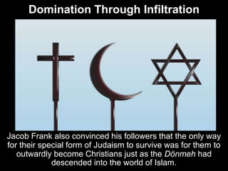 Domination Through Infiltration
Jacob Frank also convinced his followers that the only way
for their special form of Judaism to survive was for them to
outwardly become Christians just as the Dönmeh had
descended into the world of Islam.
 