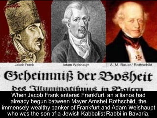 When Jacob Frank entered Frankfurt, an alliance had
already begun between Mayer Amshel Rothschild, the
immensely wealthy banker of Frankfurt and Adam Weishaupt
who was the son of a Jewish Kabbalist Rabbi in Bavaria.
 