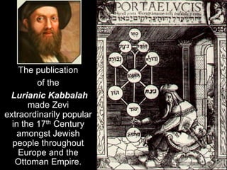 The publication
of the
Lurianic Kabbalah
made Zevi
extraordinarily popular
in the 17th Century
amongst Jewish
people throu...