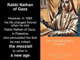 Rabbi Nathan
of Gaza
However, in 1665
his life changed forever
when he met
Rabbi Nathan of Gaza,
in Palestine,
who persuaded him that
he was indeed
the messiah
to usher in
a new age.
 