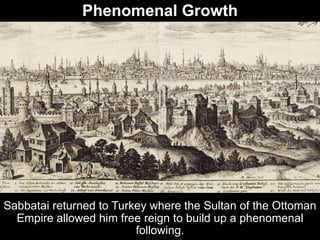 Phenomenal Growth
Sabbatai returned to Turkey where the Sultan of the Ottoman
Empire allowed him free reign to build up a phenomenal
following.
 