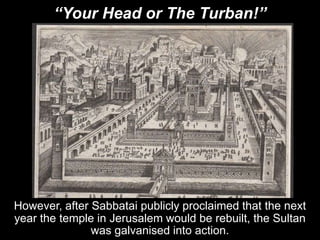 “Your Head or The Turban!”
However, after Sabbatai publicly proclaimed that the next
year the temple in Jerusalem would be rebuilt, the Sultan
was galvanised into action.
 