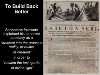To Build Back
Better
Sabbatean followers
explained his apparent
apostasy as a
“descent into the grossest
reality, or husks,
of creation”
in order to
“reclaim the lost sparks
of divine light”
 