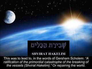 This was to lead to, in the words of Gersham Scholem: “A
ratification of the primordial catastrophe of the breaking of
the vessels (Shvirat Hakelim).” Or repairing the world.
 