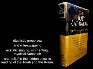 ritualistic group sex
and wife-swapping,
ecstatic singing, or chanting,
mystical Kabbalah
and belief in the hidden occulti...