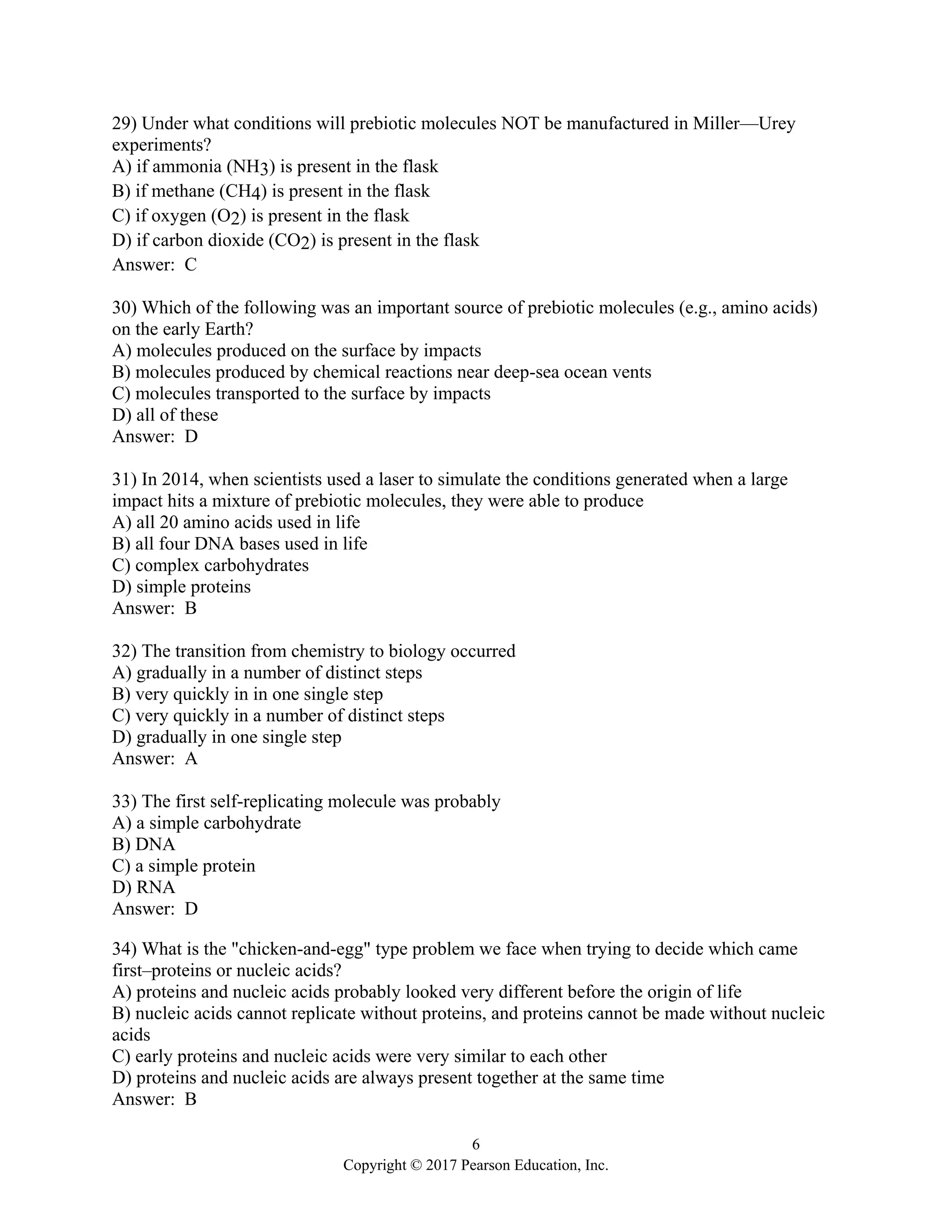 6
Copyright © 2017 Pearson Education, Inc.
29) Under what conditions will prebiotic molecules NOT be manufactured in Miller—Urey
experiments?
A) if ammonia (NH3) is present in the flask
B) if methane (CH4) is present in the flask
C) if oxygen (O2) is present in the flask
D) if carbon dioxide (CO2) is present in the flask
Answer: C
30) Which of the following was an important source of prebiotic molecules (e.g., amino acids)
on the early Earth?
A) molecules produced on the surface by impacts
B) molecules produced by chemical reactions near deep-sea ocean vents
C) molecules transported to the surface by impacts
D) all of these
Answer: D
31) In 2014, when scientists used a laser to simulate the conditions generated when a large
impact hits a mixture of prebiotic molecules, they were able to produce
A) all 20 amino acids used in life
B) all four DNA bases used in life
C) complex carbohydrates
D) simple proteins
Answer: B
32) The transition from chemistry to biology occurred
A) gradually in a number of distinct steps
B) very quickly in in one single step
C) very quickly in a number of distinct steps
D) gradually in one single step
Answer: A
33) The first self-replicating molecule was probably
A) a simple carbohydrate
B) DNA
C) a simple protein
D) RNA
Answer: D
34) What is the "chicken-and-egg" type problem we face when trying to decide which came
first–proteins or nucleic acids?
A) proteins and nucleic acids probably looked very different before the origin of life
B) nucleic acids cannot replicate without proteins, and proteins cannot be made without nucleic
acids
C) early proteins and nucleic acids were very similar to each other
D) proteins and nucleic acids are always present together at the same time
Answer: B
 