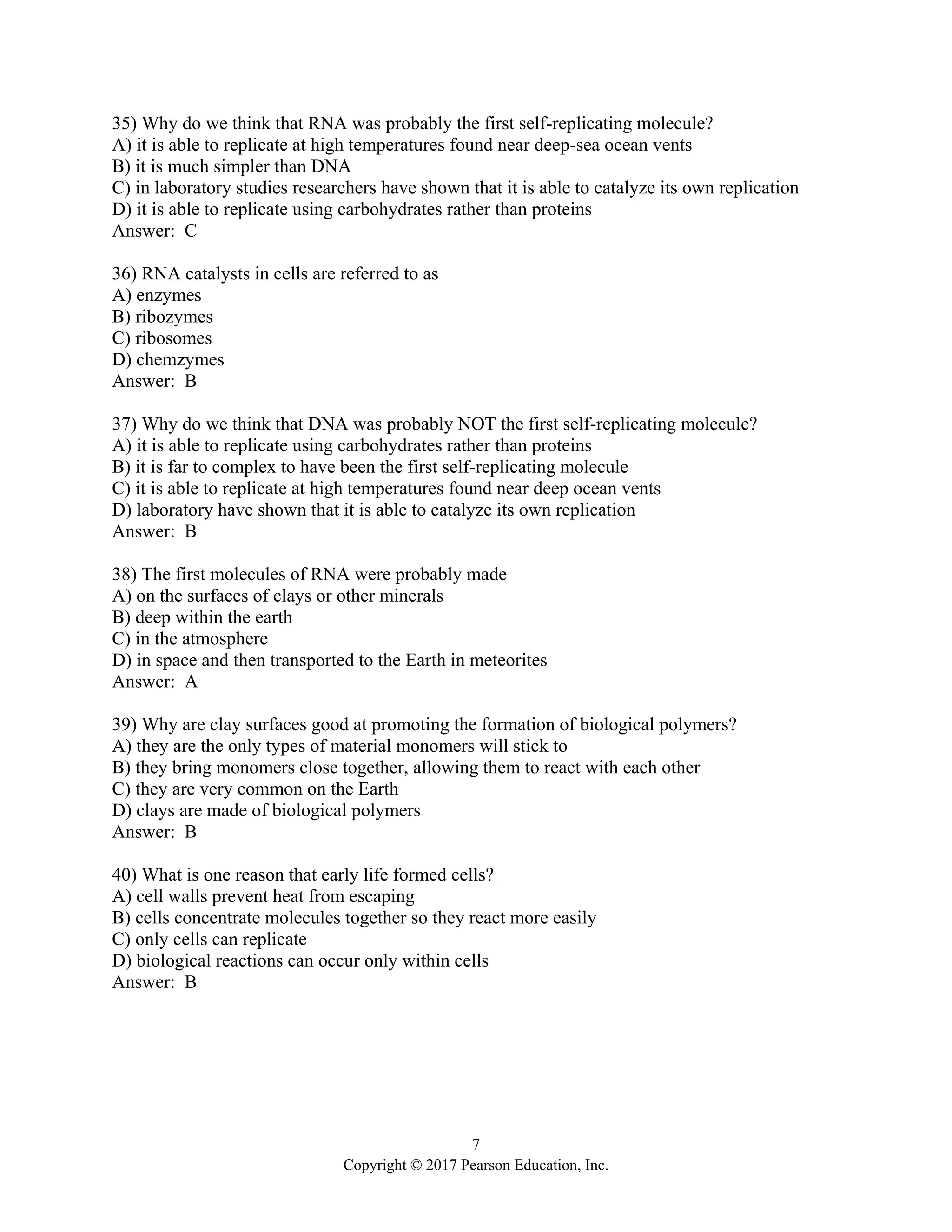 7
Copyright © 2017 Pearson Education, Inc.
35) Why do we think that RNA was probably the first self-replicating molecule?
A) it is able to replicate at high temperatures found near deep-sea ocean vents
B) it is much simpler than DNA
C) in laboratory studies researchers have shown that it is able to catalyze its own replication
D) it is able to replicate using carbohydrates rather than proteins
Answer: C
36) RNA catalysts in cells are referred to as
A) enzymes
B) ribozymes
C) ribosomes
D) chemzymes
Answer: B
37) Why do we think that DNA was probably NOT the first self-replicating molecule?
A) it is able to replicate using carbohydrates rather than proteins
B) it is far to complex to have been the first self-replicating molecule
C) it is able to replicate at high temperatures found near deep ocean vents
D) laboratory have shown that it is able to catalyze its own replication
Answer: B
38) The first molecules of RNA were probably made
A) on the surfaces of clays or other minerals
B) deep within the earth
C) in the atmosphere
D) in space and then transported to the Earth in meteorites
Answer: A
39) Why are clay surfaces good at promoting the formation of biological polymers?
A) they are the only types of material monomers will stick to
B) they bring monomers close together, allowing them to react with each other
C) they are very common on the Earth
D) clays are made of biological polymers
Answer: B
40) What is one reason that early life formed cells?
A) cell walls prevent heat from escaping
B) cells concentrate molecules together so they react more easily
C) only cells can replicate
D) biological reactions can occur only within cells
Answer: B
 