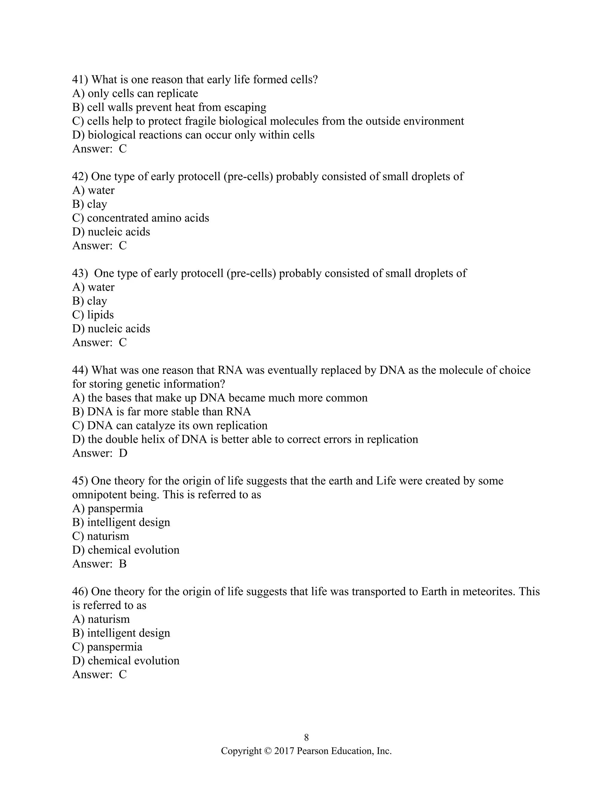 8
Copyright © 2017 Pearson Education, Inc.
41) What is one reason that early life formed cells?
A) only cells can replicate
B) cell walls prevent heat from escaping
C) cells help to protect fragile biological molecules from the outside environment
D) biological reactions can occur only within cells
Answer: C
42) One type of early protocell (pre-cells) probably consisted of small droplets of
A) water
B) clay
C) concentrated amino acids
D) nucleic acids
Answer: C
43) One type of early protocell (pre-cells) probably consisted of small droplets of
A) water
B) clay
C) lipids
D) nucleic acids
Answer: C
44) What was one reason that RNA was eventually replaced by DNA as the molecule of choice
for storing genetic information?
A) the bases that make up DNA became much more common
B) DNA is far more stable than RNA
C) DNA can catalyze its own replication
D) the double helix of DNA is better able to correct errors in replication
Answer: D
45) One theory for the origin of life suggests that the earth and Life were created by some
omnipotent being. This is referred to as
A) panspermia
B) intelligent design
C) naturism
D) chemical evolution
Answer: B
46) One theory for the origin of life suggests that life was transported to Earth in meteorites. This
is referred to as
A) naturism
B) intelligent design
C) panspermia
D) chemical evolution
Answer: C
 