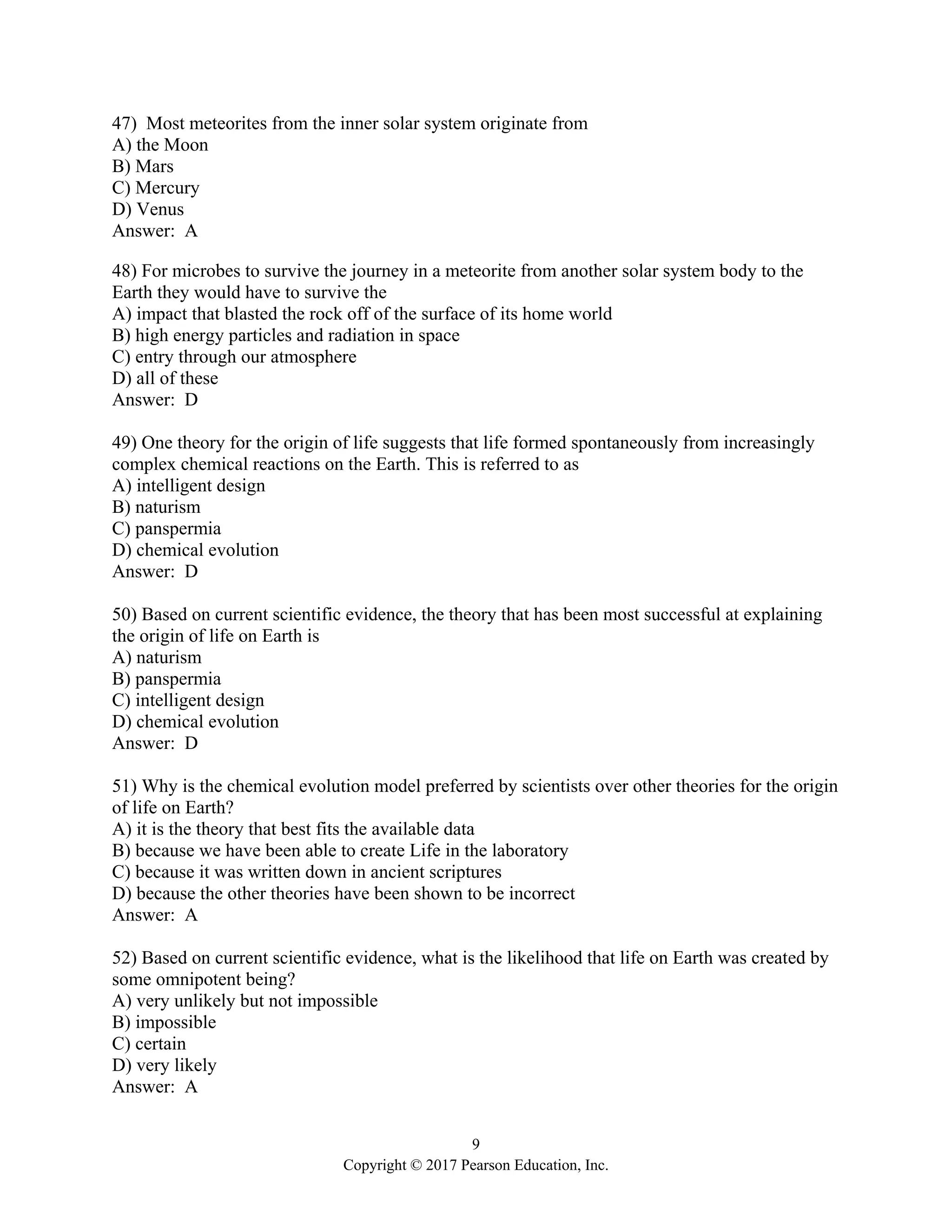 9
Copyright © 2017 Pearson Education, Inc.
47) Most meteorites from the inner solar system originate from
A) the Moon
B) Mars
C) Mercury
D) Venus
Answer: A
48) For microbes to survive the journey in a meteorite from another solar system body to the
Earth they would have to survive the
A) impact that blasted the rock off of the surface of its home world
B) high energy particles and radiation in space
C) entry through our atmosphere
D) all of these
Answer: D
49) One theory for the origin of life suggests that life formed spontaneously from increasingly
complex chemical reactions on the Earth. This is referred to as
A) intelligent design
B) naturism
C) panspermia
D) chemical evolution
Answer: D
50) Based on current scientific evidence, the theory that has been most successful at explaining
the origin of life on Earth is
A) naturism
B) panspermia
C) intelligent design
D) chemical evolution
Answer: D
51) Why is the chemical evolution model preferred by scientists over other theories for the origin
of life on Earth?
A) it is the theory that best fits the available data
B) because we have been able to create Life in the laboratory
C) because it was written down in ancient scriptures
D) because the other theories have been shown to be incorrect
Answer: A
52) Based on current scientific evidence, what is the likelihood that life on Earth was created by
some omnipotent being?
A) very unlikely but not impossible
B) impossible
C) certain
D) very likely
Answer: A
 