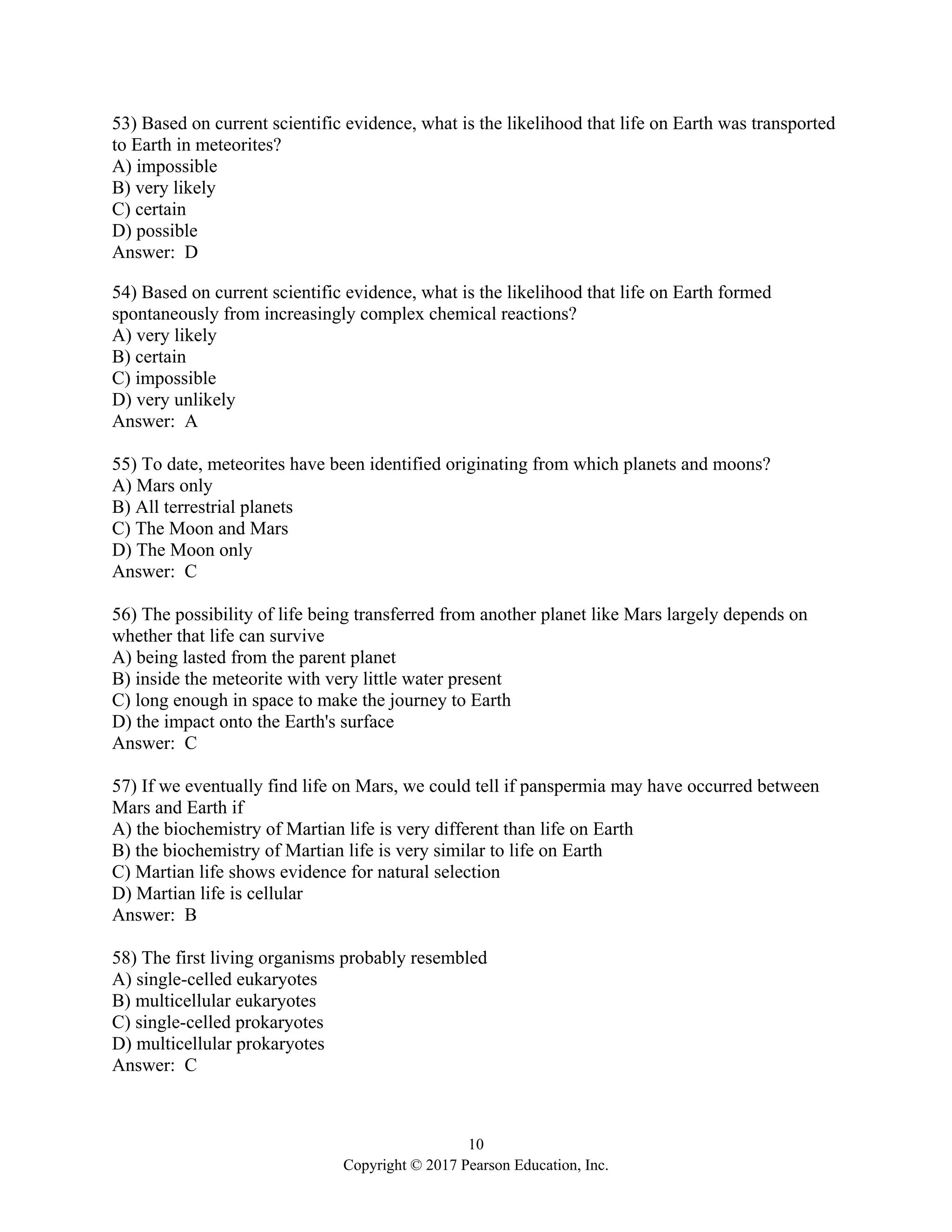 10
Copyright © 2017 Pearson Education, Inc.
53) Based on current scientific evidence, what is the likelihood that life on Earth was transported
to Earth in meteorites?
A) impossible
B) very likely
C) certain
D) possible
Answer: D
54) Based on current scientific evidence, what is the likelihood that life on Earth formed
spontaneously from increasingly complex chemical reactions?
A) very likely
B) certain
C) impossible
D) very unlikely
Answer: A
55) To date, meteorites have been identified originating from which planets and moons?
A) Mars only
B) All terrestrial planets
C) The Moon and Mars
D) The Moon only
Answer: C
56) The possibility of life being transferred from another planet like Mars largely depends on
whether that life can survive
A) being lasted from the parent planet
B) inside the meteorite with very little water present
C) long enough in space to make the journey to Earth
D) the impact onto the Earth's surface
Answer: C
57) If we eventually find life on Mars, we could tell if panspermia may have occurred between
Mars and Earth if
A) the biochemistry of Martian life is very different than life on Earth
B) the biochemistry of Martian life is very similar to life on Earth
C) Martian life shows evidence for natural selection
D) Martian life is cellular
Answer: B
58) The first living organisms probably resembled
A) single-celled eukaryotes
B) multicellular eukaryotes
C) single-celled prokaryotes
D) multicellular prokaryotes
Answer: C
 