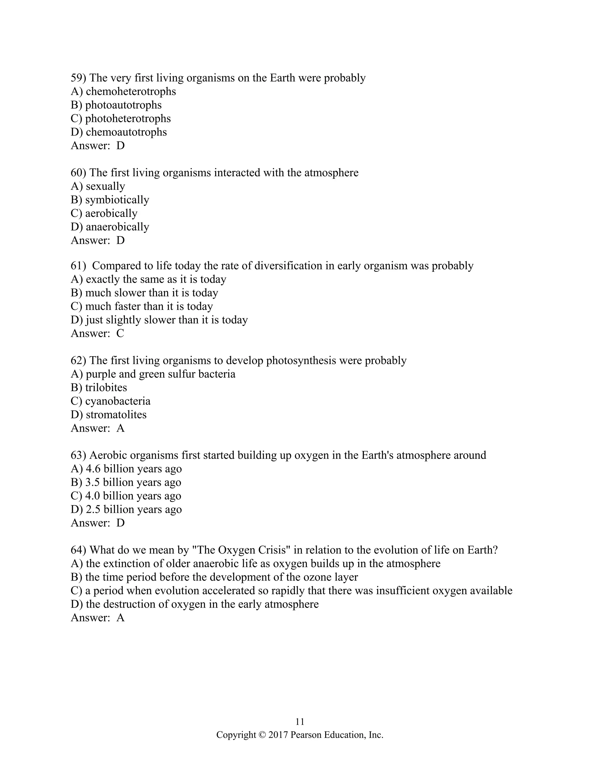 11
Copyright © 2017 Pearson Education, Inc.
59) The very first living organisms on the Earth were probably
A) chemoheterotrophs
B) photoautotrophs
C) photoheterotrophs
D) chemoautotrophs
Answer: D
60) The first living organisms interacted with the atmosphere
A) sexually
B) symbiotically
C) aerobically
D) anaerobically
Answer: D
61) Compared to life today the rate of diversification in early organism was probably
A) exactly the same as it is today
B) much slower than it is today
C) much faster than it is today
D) just slightly slower than it is today
Answer: C
62) The first living organisms to develop photosynthesis were probably
A) purple and green sulfur bacteria
B) trilobites
C) cyanobacteria
D) stromatolites
Answer: A
63) Aerobic organisms first started building up oxygen in the Earth's atmosphere around
A) 4.6 billion years ago
B) 3.5 billion years ago
C) 4.0 billion years ago
D) 2.5 billion years ago
Answer: D
64) What do we mean by "The Oxygen Crisis" in relation to the evolution of life on Earth?
A) the extinction of older anaerobic life as oxygen builds up in the atmosphere
B) the time period before the development of the ozone layer
C) a period when evolution accelerated so rapidly that there was insufficient oxygen available
D) the destruction of oxygen in the early atmosphere
Answer: A
 