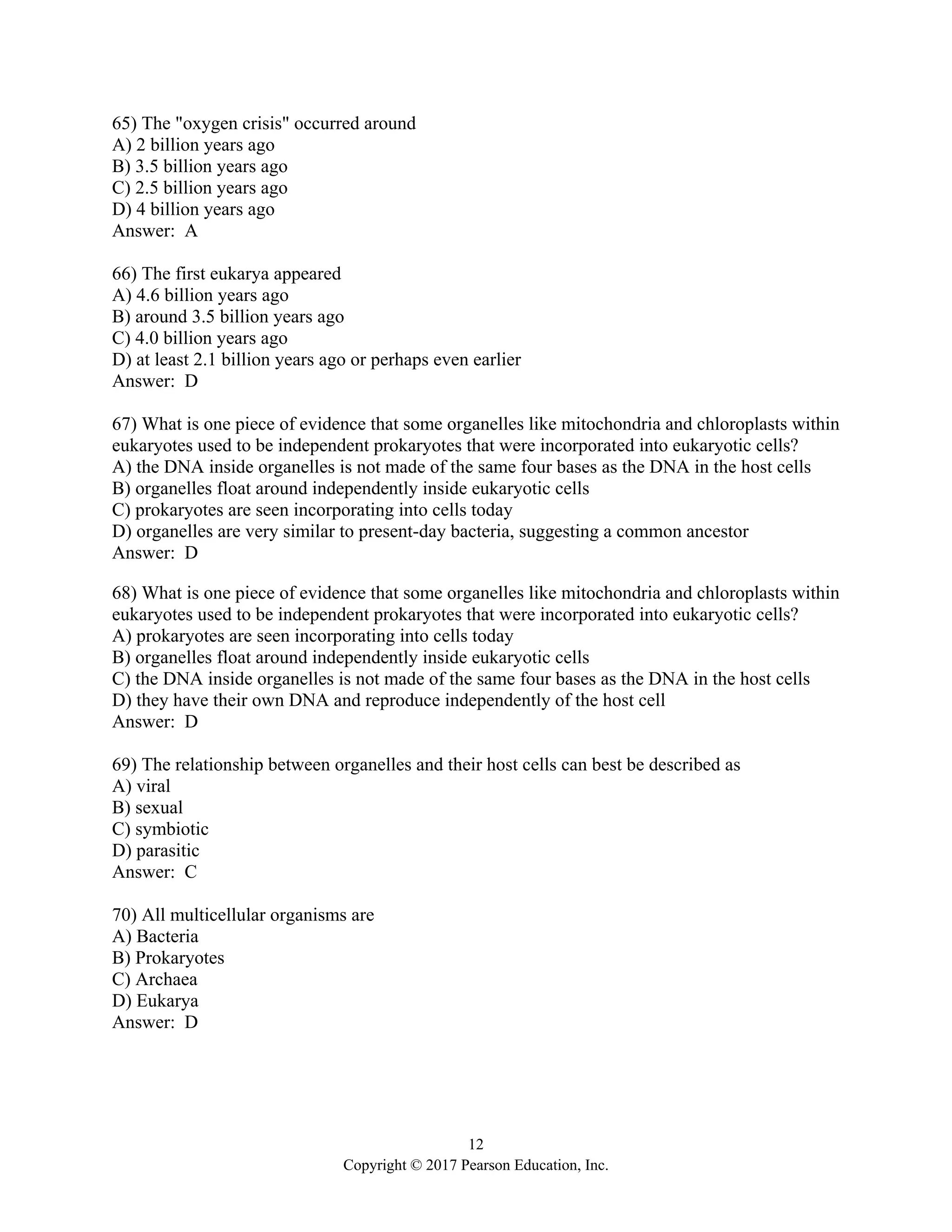12
Copyright © 2017 Pearson Education, Inc.
65) The "oxygen crisis" occurred around
A) 2 billion years ago
B) 3.5 billion years ago
C) 2.5 billion years ago
D) 4 billion years ago
Answer: A
66) The first eukarya appeared
A) 4.6 billion years ago
B) around 3.5 billion years ago
C) 4.0 billion years ago
D) at least 2.1 billion years ago or perhaps even earlier
Answer: D
67) What is one piece of evidence that some organelles like mitochondria and chloroplasts within
eukaryotes used to be independent prokaryotes that were incorporated into eukaryotic cells?
A) the DNA inside organelles is not made of the same four bases as the DNA in the host cells
B) organelles float around independently inside eukaryotic cells
C) prokaryotes are seen incorporating into cells today
D) organelles are very similar to present-day bacteria, suggesting a common ancestor
Answer: D
68) What is one piece of evidence that some organelles like mitochondria and chloroplasts within
eukaryotes used to be independent prokaryotes that were incorporated into eukaryotic cells?
A) prokaryotes are seen incorporating into cells today
B) organelles float around independently inside eukaryotic cells
C) the DNA inside organelles is not made of the same four bases as the DNA in the host cells
D) they have their own DNA and reproduce independently of the host cell
Answer: D
69) The relationship between organelles and their host cells can best be described as
A) viral
B) sexual
C) symbiotic
D) parasitic
Answer: C
70) All multicellular organisms are
A) Bacteria
B) Prokaryotes
C) Archaea
D) Eukarya
Answer: D
 