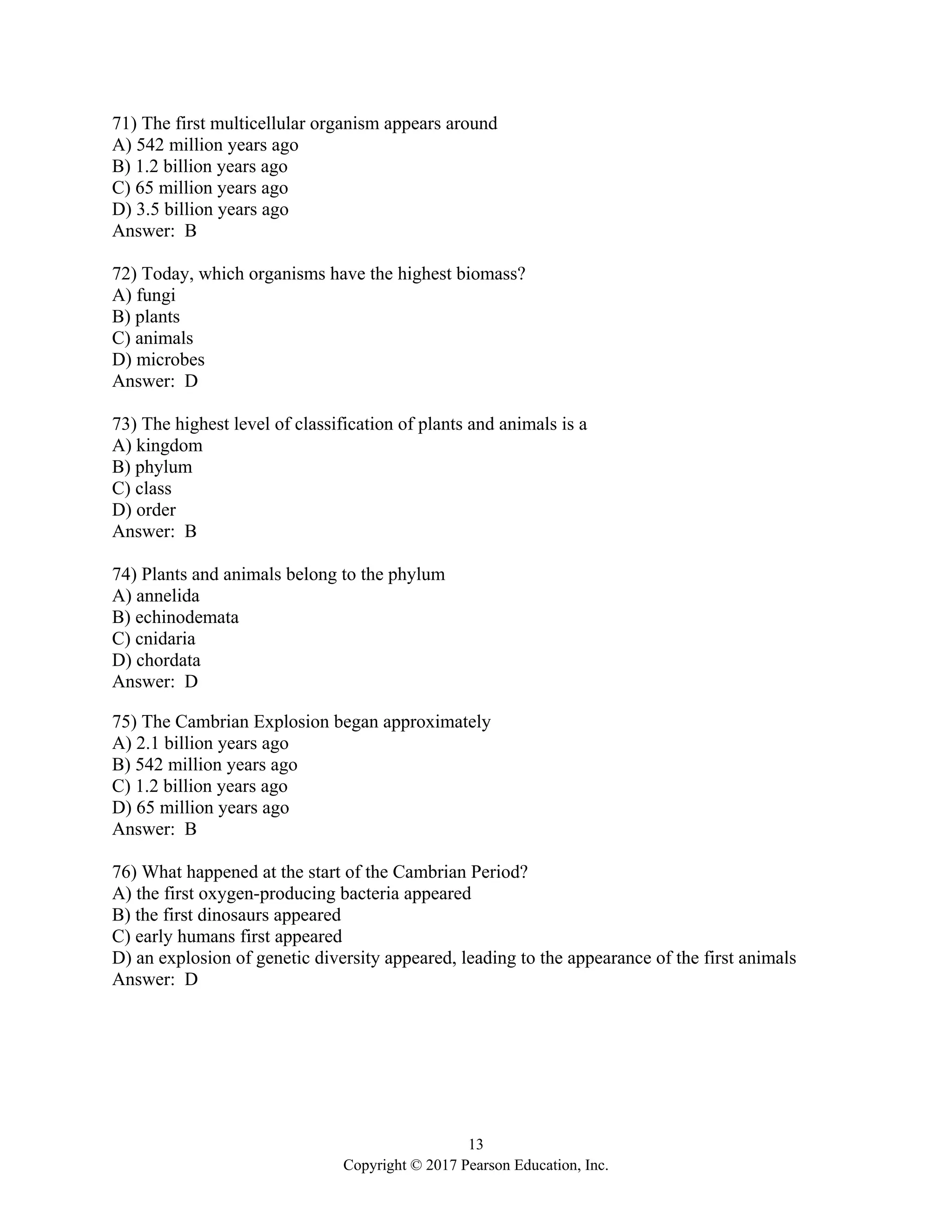 13
Copyright © 2017 Pearson Education, Inc.
71) The first multicellular organism appears around
A) 542 million years ago
B) 1.2 billion years ago
C) 65 million years ago
D) 3.5 billion years ago
Answer: B
72) Today, which organisms have the highest biomass?
A) fungi
B) plants
C) animals
D) microbes
Answer: D
73) The highest level of classification of plants and animals is a
A) kingdom
B) phylum
C) class
D) order
Answer: B
74) Plants and animals belong to the phylum
A) annelida
B) echinodemata
C) cnidaria
D) chordata
Answer: D
75) The Cambrian Explosion began approximately
A) 2.1 billion years ago
B) 542 million years ago
C) 1.2 billion years ago
D) 65 million years ago
Answer: B
76) What happened at the start of the Cambrian Period?
A) the first oxygen-producing bacteria appeared
B) the first dinosaurs appeared
C) early humans first appeared
D) an explosion of genetic diversity appeared, leading to the appearance of the first animals
Answer: D
 