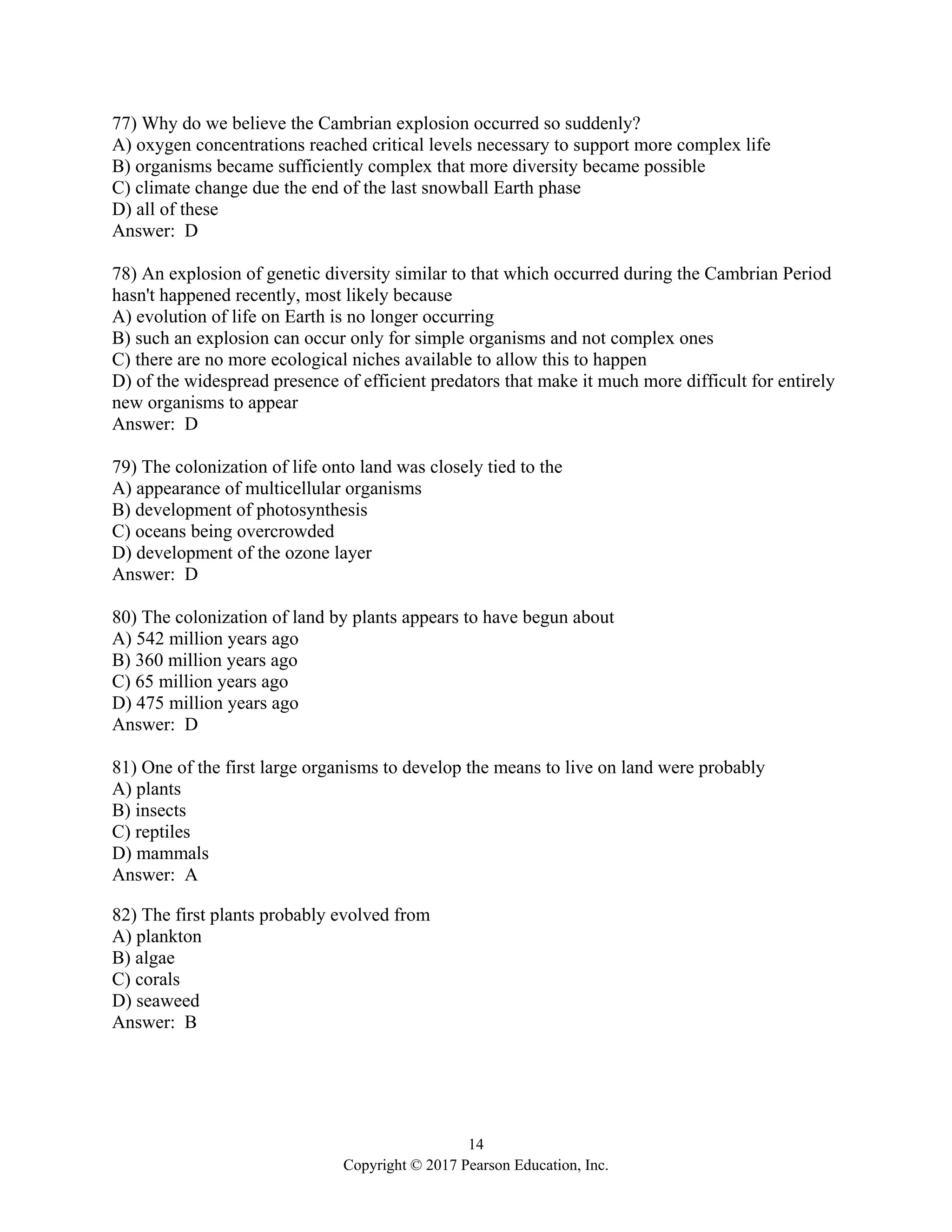 14
Copyright © 2017 Pearson Education, Inc.
77) Why do we believe the Cambrian explosion occurred so suddenly?
A) oxygen concentrations reached critical levels necessary to support more complex life
B) organisms became sufficiently complex that more diversity became possible
C) climate change due the end of the last snowball Earth phase
D) all of these
Answer: D
78) An explosion of genetic diversity similar to that which occurred during the Cambrian Period
hasn't happened recently, most likely because
A) evolution of life on Earth is no longer occurring
B) such an explosion can occur only for simple organisms and not complex ones
C) there are no more ecological niches available to allow this to happen
D) of the widespread presence of efficient predators that make it much more difficult for entirely
new organisms to appear
Answer: D
79) The colonization of life onto land was closely tied to the
A) appearance of multicellular organisms
B) development of photosynthesis
C) oceans being overcrowded
D) development of the ozone layer
Answer: D
80) The colonization of land by plants appears to have begun about
A) 542 million years ago
B) 360 million years ago
C) 65 million years ago
D) 475 million years ago
Answer: D
81) One of the first large organisms to develop the means to live on land were probably
A) plants
B) insects
C) reptiles
D) mammals
Answer: A
82) The first plants probably evolved from
A) plankton
B) algae
C) corals
D) seaweed
Answer: B
 