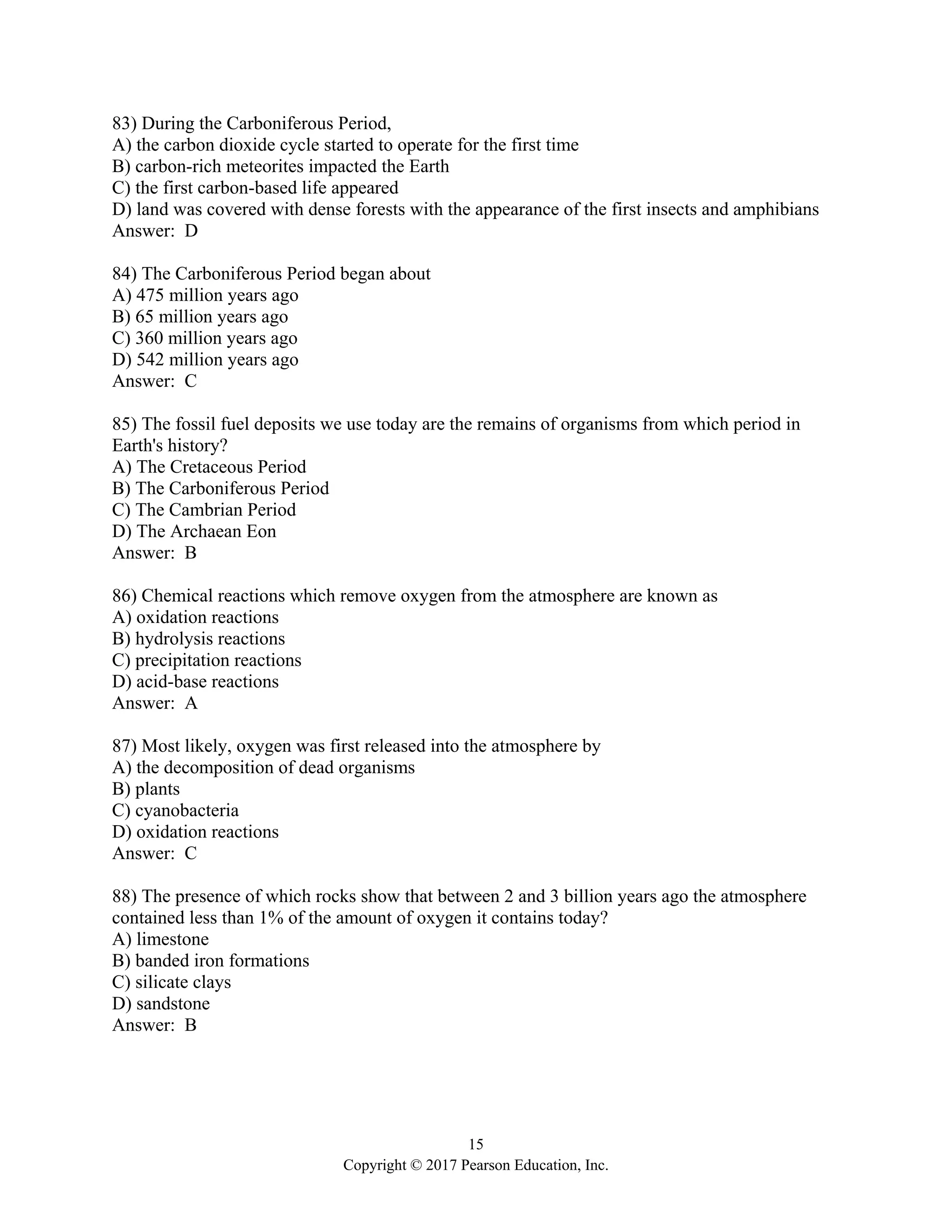 15
Copyright © 2017 Pearson Education, Inc.
83) During the Carboniferous Period,
A) the carbon dioxide cycle started to operate for the first time
B) carbon-rich meteorites impacted the Earth
C) the first carbon-based life appeared
D) land was covered with dense forests with the appearance of the first insects and amphibians
Answer: D
84) The Carboniferous Period began about
A) 475 million years ago
B) 65 million years ago
C) 360 million years ago
D) 542 million years ago
Answer: C
85) The fossil fuel deposits we use today are the remains of organisms from which period in
Earth's history?
A) The Cretaceous Period
B) The Carboniferous Period
C) The Cambrian Period
D) The Archaean Eon
Answer: B
86) Chemical reactions which remove oxygen from the atmosphere are known as
A) oxidation reactions
B) hydrolysis reactions
C) precipitation reactions
D) acid-base reactions
Answer: A
87) Most likely, oxygen was first released into the atmosphere by
A) the decomposition of dead organisms
B) plants
C) cyanobacteria
D) oxidation reactions
Answer: C
88) The presence of which rocks show that between 2 and 3 billion years ago the atmosphere
contained less than 1% of the amount of oxygen it contains today?
A) limestone
B) banded iron formations
C) silicate clays
D) sandstone
Answer: B
 
