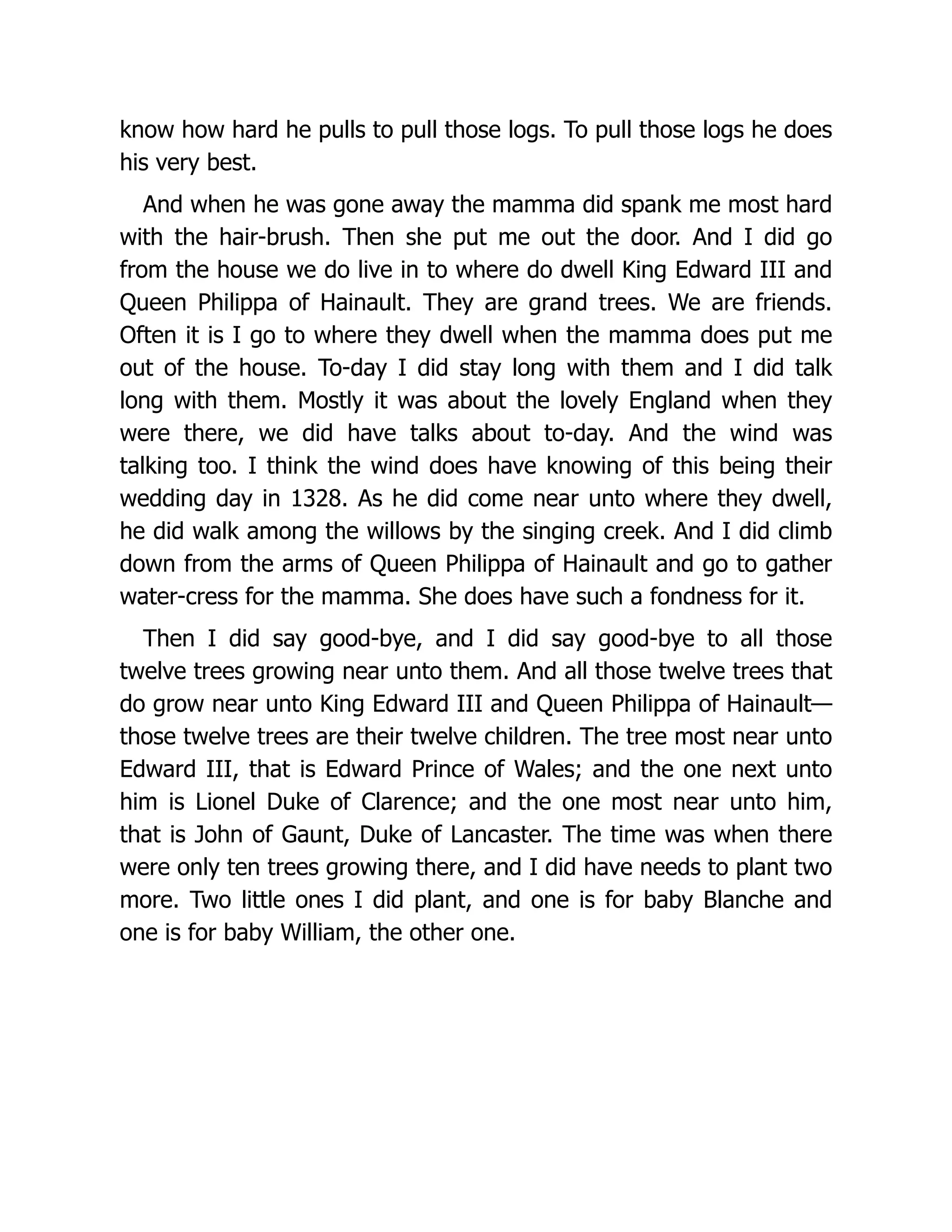know how hard he pulls to pull those logs. To pull those logs he does
his very best.
And when he was gone away the mamma did spank me most hard
with the hair-brush. Then she put me out the door. And I did go
from the house we do live in to where do dwell King Edward III and
Queen Philippa of Hainault. They are grand trees. We are friends.
Often it is I go to where they dwell when the mamma does put me
out of the house. To-day I did stay long with them and I did talk
long with them. Mostly it was about the lovely England when they
were there, we did have talks about to-day. And the wind was
talking too. I think the wind does have knowing of this being their
wedding day in 1328. As he did come near unto where they dwell,
he did walk among the willows by the singing creek. And I did climb
down from the arms of Queen Philippa of Hainault and go to gather
water-cress for the mamma. She does have such a fondness for it.
Then I did say good-bye, and I did say good-bye to all those
twelve trees growing near unto them. And all those twelve trees that
do grow near unto King Edward III and Queen Philippa of Hainault—
those twelve trees are their twelve children. The tree most near unto
Edward III, that is Edward Prince of Wales; and the one next unto
him is Lionel Duke of Clarence; and the one most near unto him,
that is John of Gaunt, Duke of Lancaster. The time was when there
were only ten trees growing there, and I did have needs to plant two
more. Two little ones I did plant, and one is for baby Blanche and
one is for baby William, the other one.
 
