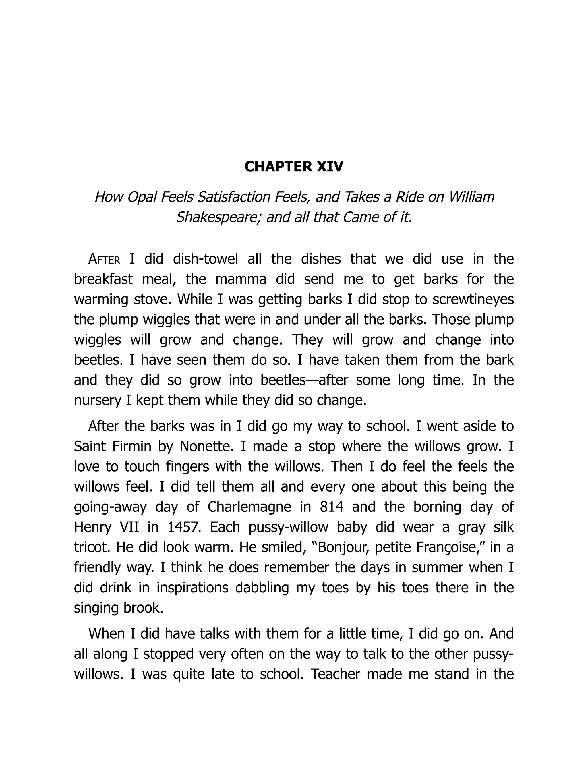 CHAPTER XIV
How Opal Feels Satisfaction Feels, and Takes a Ride on William
Shakespeare; and all that Came of it.
After I did dish-towel all the dishes that we did use in the
breakfast meal, the mamma did send me to get barks for the
warming stove. While I was getting barks I did stop to screwtineyes
the plump wiggles that were in and under all the barks. Those plump
wiggles will grow and change. They will grow and change into
beetles. I have seen them do so. I have taken them from the bark
and they did so grow into beetles—after some long time. In the
nursery I kept them while they did so change.
After the barks was in I did go my way to school. I went aside to
Saint Firmin by Nonette. I made a stop where the willows grow. I
love to touch fingers with the willows. Then I do feel the feels the
willows feel. I did tell them all and every one about this being the
going-away day of Charlemagne in 814 and the borning day of
Henry VII in 1457. Each pussy-willow baby did wear a gray silk
tricot. He did look warm. He smiled, “Bonjour, petite Françoise,” in a
friendly way. I think he does remember the days in summer when I
did drink in inspirations dabbling my toes by his toes there in the
singing brook.
When I did have talks with them for a little time, I did go on. And
all along I stopped very often on the way to talk to the other pussy-
willows. I was quite late to school. Teacher made me stand in the
 