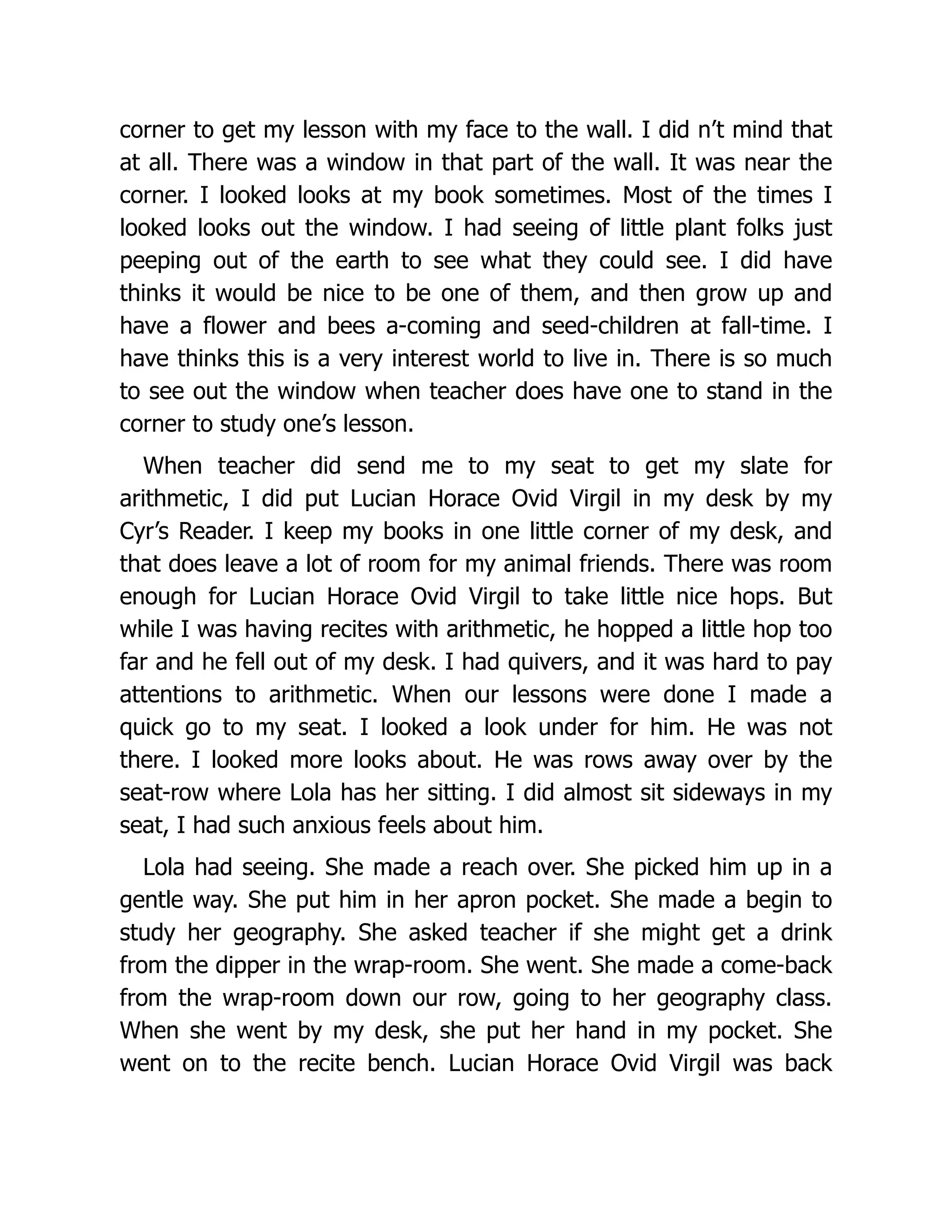 corner to get my lesson with my face to the wall. I did n’t mind that
at all. There was a window in that part of the wall. It was near the
corner. I looked looks at my book sometimes. Most of the times I
looked looks out the window. I had seeing of little plant folks just
peeping out of the earth to see what they could see. I did have
thinks it would be nice to be one of them, and then grow up and
have a flower and bees a-coming and seed-children at fall-time. I
have thinks this is a very interest world to live in. There is so much
to see out the window when teacher does have one to stand in the
corner to study one’s lesson.
When teacher did send me to my seat to get my slate for
arithmetic, I did put Lucian Horace Ovid Virgil in my desk by my
Cyr’s Reader. I keep my books in one little corner of my desk, and
that does leave a lot of room for my animal friends. There was room
enough for Lucian Horace Ovid Virgil to take little nice hops. But
while I was having recites with arithmetic, he hopped a little hop too
far and he fell out of my desk. I had quivers, and it was hard to pay
attentions to arithmetic. When our lessons were done I made a
quick go to my seat. I looked a look under for him. He was not
there. I looked more looks about. He was rows away over by the
seat-row where Lola has her sitting. I did almost sit sideways in my
seat, I had such anxious feels about him.
Lola had seeing. She made a reach over. She picked him up in a
gentle way. She put him in her apron pocket. She made a begin to
study her geography. She asked teacher if she might get a drink
from the dipper in the wrap-room. She went. She made a come-back
from the wrap-room down our row, going to her geography class.
When she went by my desk, she put her hand in my pocket. She
went on to the recite bench. Lucian Horace Ovid Virgil was back
 