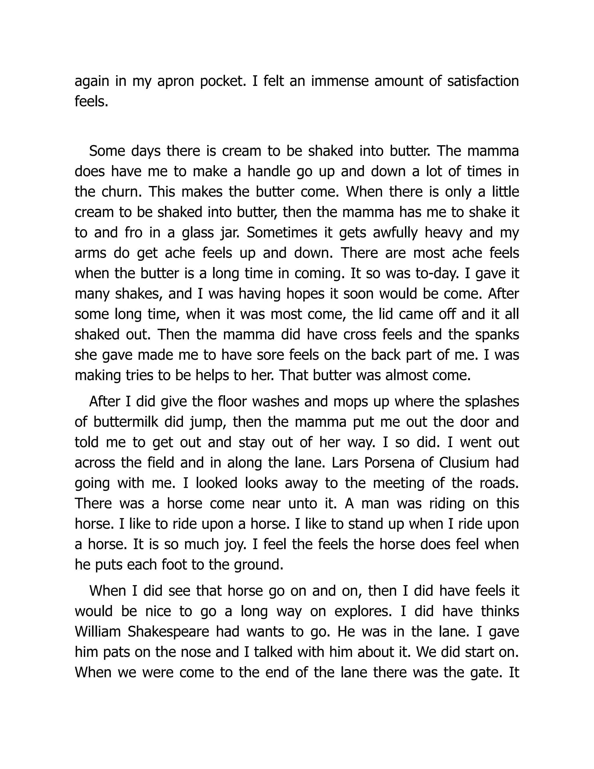 again in my apron pocket. I felt an immense amount of satisfaction
feels.
Some days there is cream to be shaked into butter. The mamma
does have me to make a handle go up and down a lot of times in
the churn. This makes the butter come. When there is only a little
cream to be shaked into butter, then the mamma has me to shake it
to and fro in a glass jar. Sometimes it gets awfully heavy and my
arms do get ache feels up and down. There are most ache feels
when the butter is a long time in coming. It so was to-day. I gave it
many shakes, and I was having hopes it soon would be come. After
some long time, when it was most come, the lid came off and it all
shaked out. Then the mamma did have cross feels and the spanks
she gave made me to have sore feels on the back part of me. I was
making tries to be helps to her. That butter was almost come.
After I did give the floor washes and mops up where the splashes
of buttermilk did jump, then the mamma put me out the door and
told me to get out and stay out of her way. I so did. I went out
across the field and in along the lane. Lars Porsena of Clusium had
going with me. I looked looks away to the meeting of the roads.
There was a horse come near unto it. A man was riding on this
horse. I like to ride upon a horse. I like to stand up when I ride upon
a horse. It is so much joy. I feel the feels the horse does feel when
he puts each foot to the ground.
When I did see that horse go on and on, then I did have feels it
would be nice to go a long way on explores. I did have thinks
William Shakespeare had wants to go. He was in the lane. I gave
him pats on the nose and I talked with him about it. We did start on.
When we were come to the end of the lane there was the gate. It
 