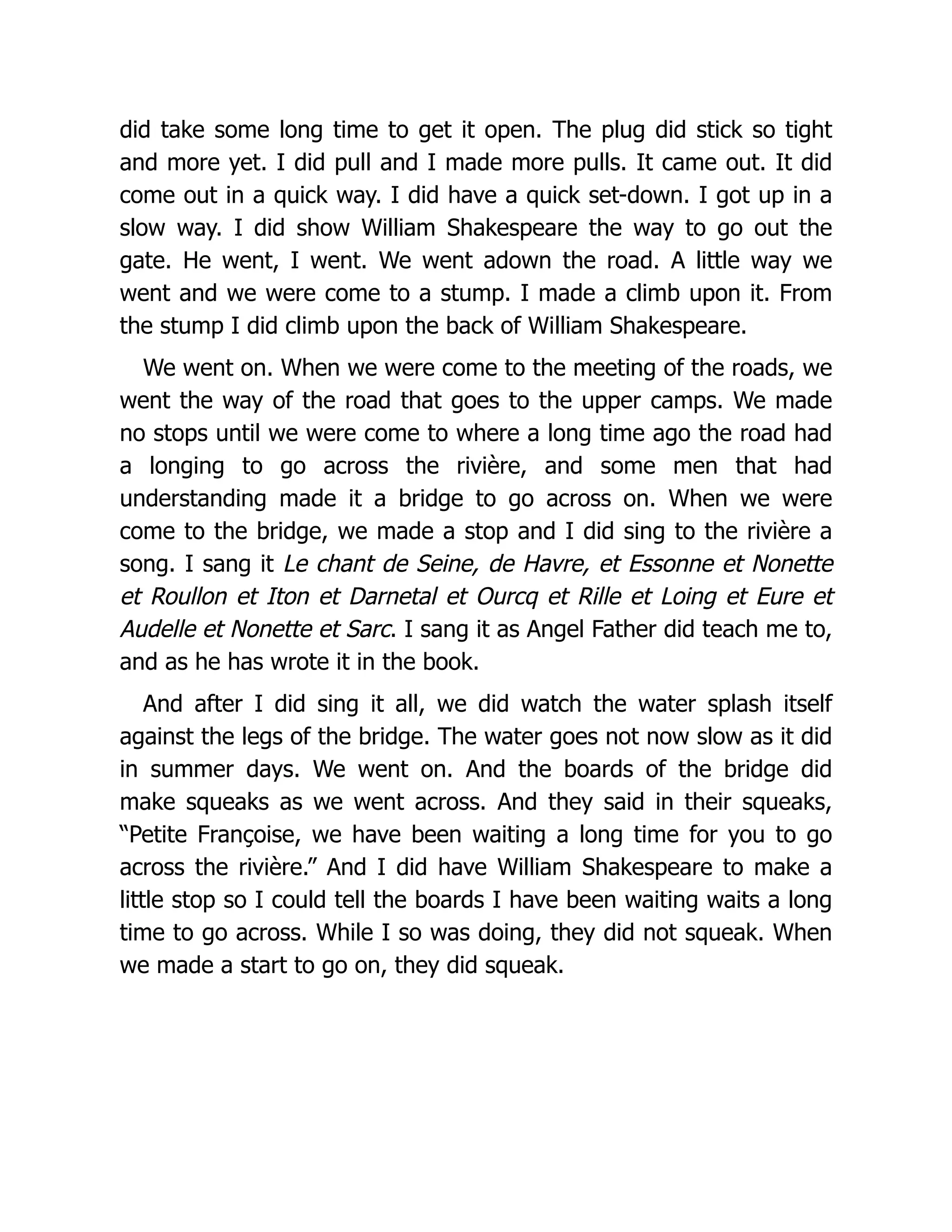 did take some long time to get it open. The plug did stick so tight
and more yet. I did pull and I made more pulls. It came out. It did
come out in a quick way. I did have a quick set-down. I got up in a
slow way. I did show William Shakespeare the way to go out the
gate. He went, I went. We went adown the road. A little way we
went and we were come to a stump. I made a climb upon it. From
the stump I did climb upon the back of William Shakespeare.
We went on. When we were come to the meeting of the roads, we
went the way of the road that goes to the upper camps. We made
no stops until we were come to where a long time ago the road had
a longing to go across the rivière, and some men that had
understanding made it a bridge to go across on. When we were
come to the bridge, we made a stop and I did sing to the rivière a
song. I sang it Le chant de Seine, de Havre, et Essonne et Nonette
et Roullon et Iton et Darnetal et Ourcq et Rille et Loing et Eure et
Audelle et Nonette et Sarc. I sang it as Angel Father did teach me to,
and as he has wrote it in the book.
And after I did sing it all, we did watch the water splash itself
against the legs of the bridge. The water goes not now slow as it did
in summer days. We went on. And the boards of the bridge did
make squeaks as we went across. And they said in their squeaks,
“Petite Françoise, we have been waiting a long time for you to go
across the rivière.” And I did have William Shakespeare to make a
little stop so I could tell the boards I have been waiting waits a long
time to go across. While I so was doing, they did not squeak. When
we made a start to go on, they did squeak.
 