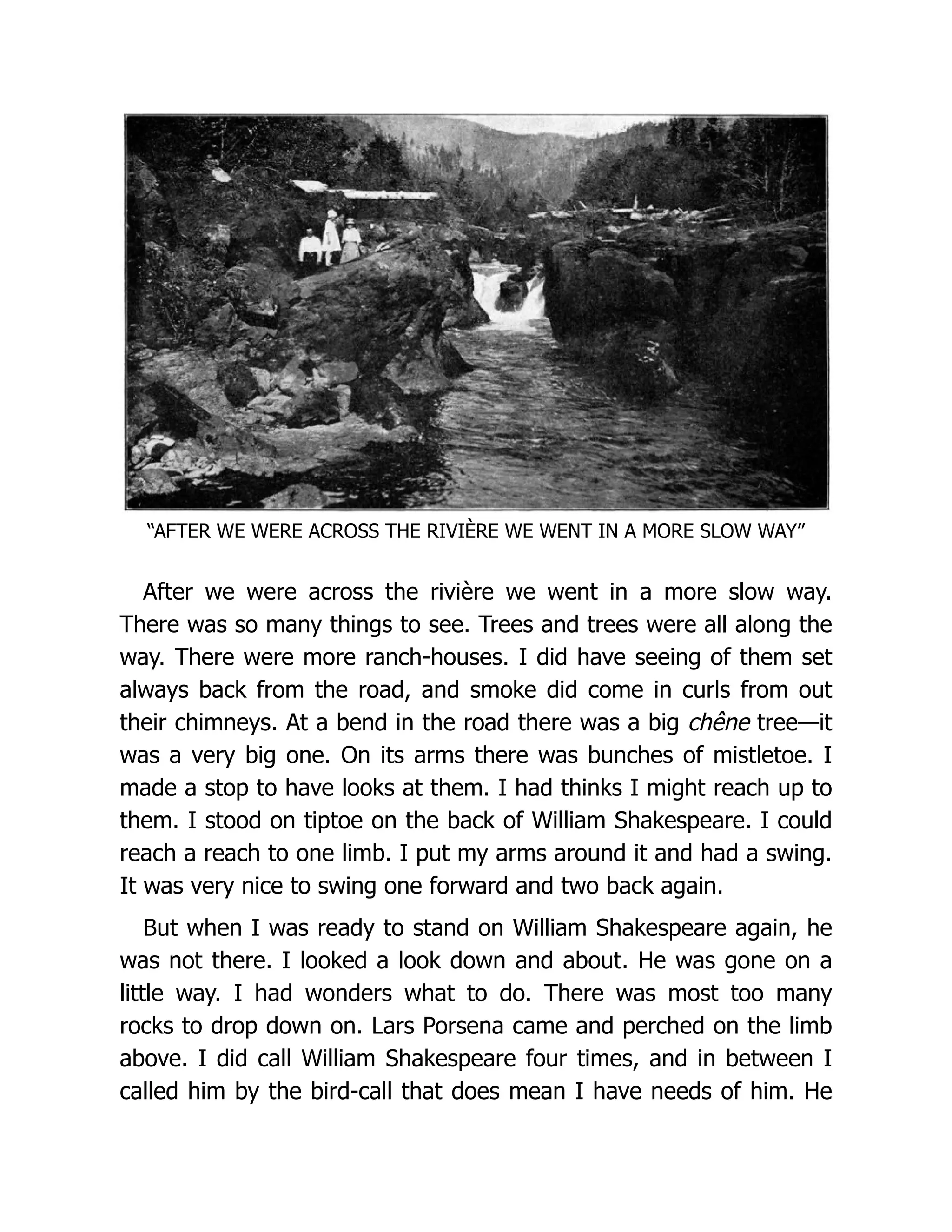 “AFTER WE WERE ACROSS THE RIVIÈRE WE WENT IN A MORE SLOW WAY”
After we were across the rivière we went in a more slow way.
There was so many things to see. Trees and trees were all along the
way. There were more ranch-houses. I did have seeing of them set
always back from the road, and smoke did come in curls from out
their chimneys. At a bend in the road there was a big chêne tree—it
was a very big one. On its arms there was bunches of mistletoe. I
made a stop to have looks at them. I had thinks I might reach up to
them. I stood on tiptoe on the back of William Shakespeare. I could
reach a reach to one limb. I put my arms around it and had a swing.
It was very nice to swing one forward and two back again.
But when I was ready to stand on William Shakespeare again, he
was not there. I looked a look down and about. He was gone on a
little way. I had wonders what to do. There was most too many
rocks to drop down on. Lars Porsena came and perched on the limb
above. I did call William Shakespeare four times, and in between I
called him by the bird-call that does mean I have needs of him. He
 