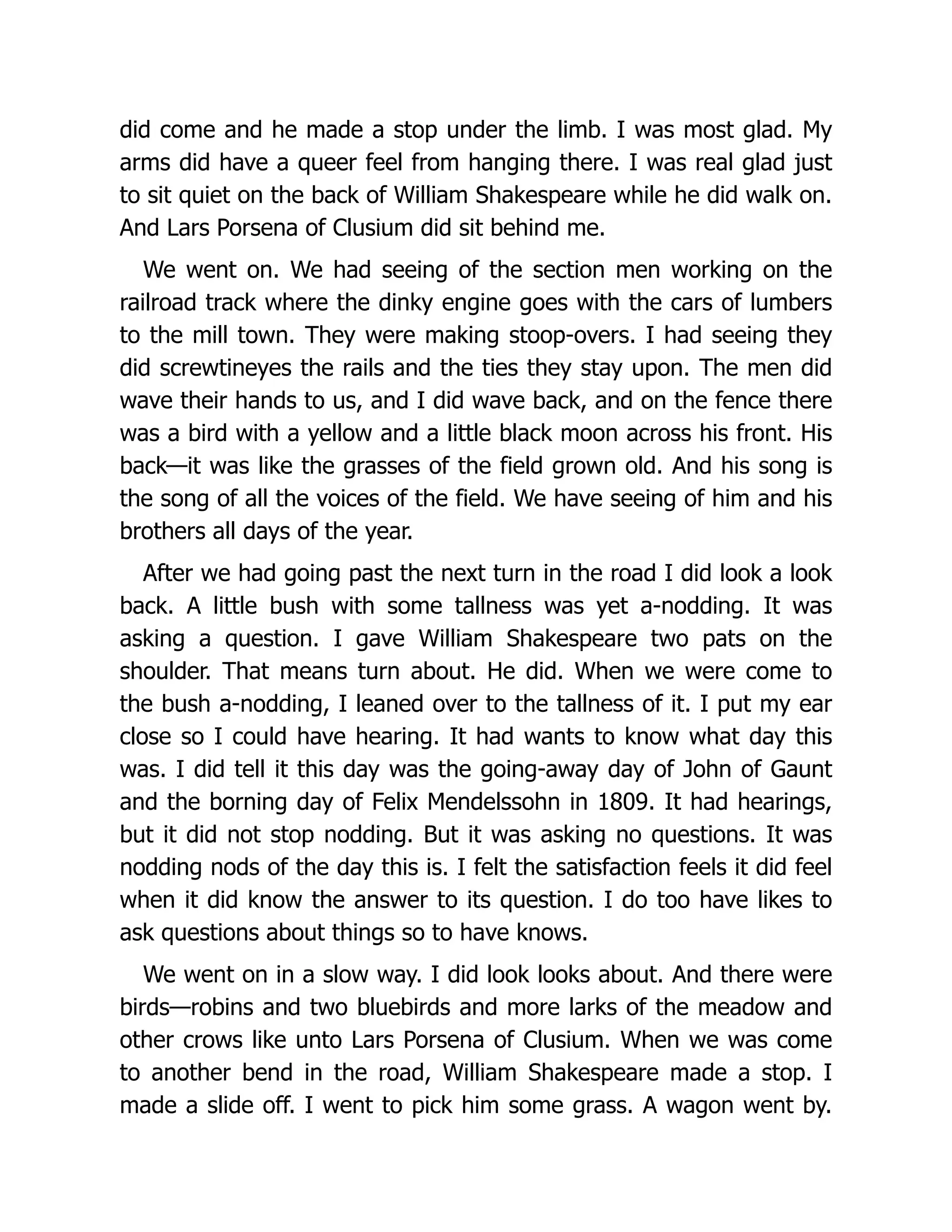 did come and he made a stop under the limb. I was most glad. My
arms did have a queer feel from hanging there. I was real glad just
to sit quiet on the back of William Shakespeare while he did walk on.
And Lars Porsena of Clusium did sit behind me.
We went on. We had seeing of the section men working on the
railroad track where the dinky engine goes with the cars of lumbers
to the mill town. They were making stoop-overs. I had seeing they
did screwtineyes the rails and the ties they stay upon. The men did
wave their hands to us, and I did wave back, and on the fence there
was a bird with a yellow and a little black moon across his front. His
back—it was like the grasses of the field grown old. And his song is
the song of all the voices of the field. We have seeing of him and his
brothers all days of the year.
After we had going past the next turn in the road I did look a look
back. A little bush with some tallness was yet a-nodding. It was
asking a question. I gave William Shakespeare two pats on the
shoulder. That means turn about. He did. When we were come to
the bush a-nodding, I leaned over to the tallness of it. I put my ear
close so I could have hearing. It had wants to know what day this
was. I did tell it this day was the going-away day of John of Gaunt
and the borning day of Felix Mendelssohn in 1809. It had hearings,
but it did not stop nodding. But it was asking no questions. It was
nodding nods of the day this is. I felt the satisfaction feels it did feel
when it did know the answer to its question. I do too have likes to
ask questions about things so to have knows.
We went on in a slow way. I did look looks about. And there were
birds—robins and two bluebirds and more larks of the meadow and
other crows like unto Lars Porsena of Clusium. When we was come
to another bend in the road, William Shakespeare made a stop. I
made a slide off. I went to pick him some grass. A wagon went by.
 