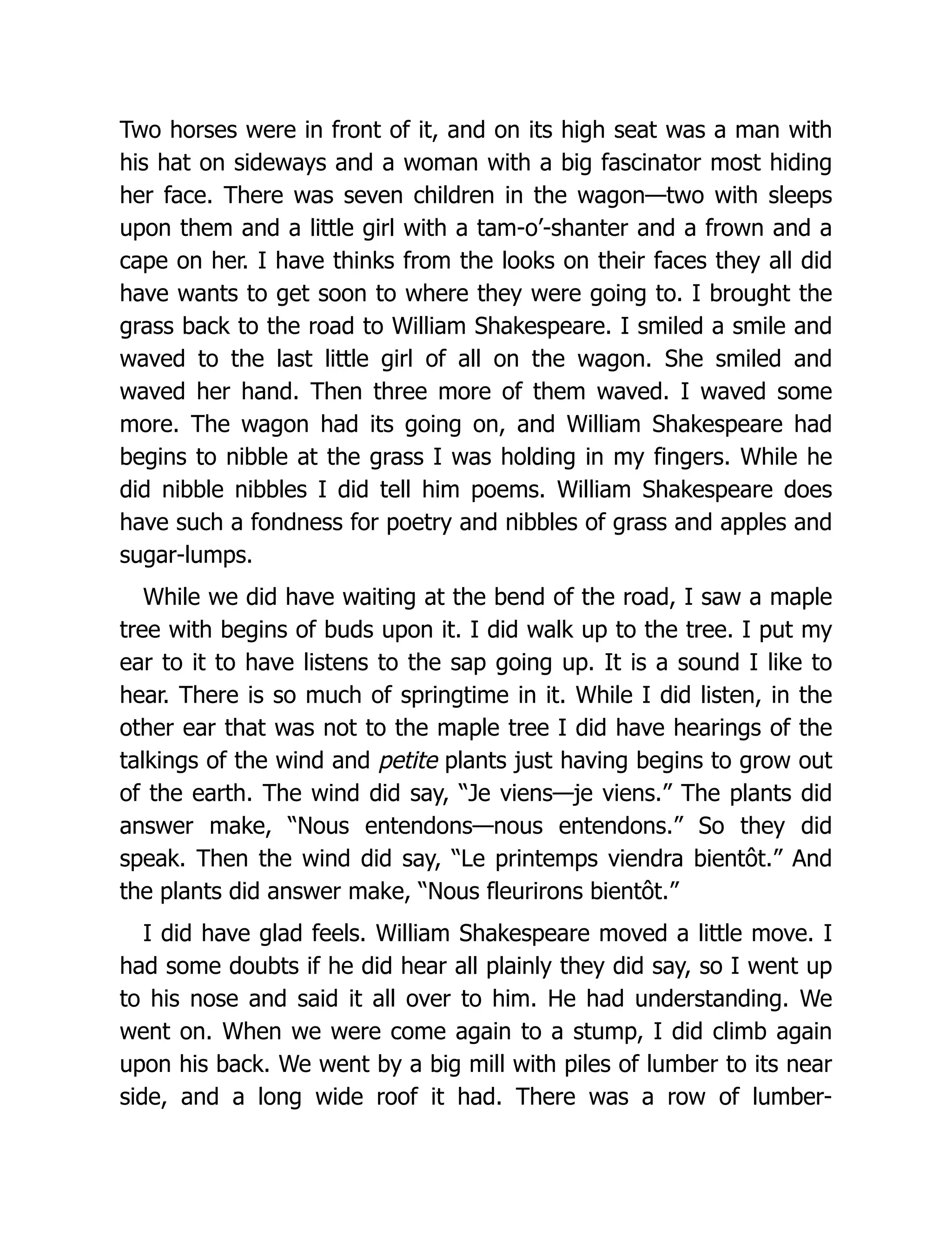 Two horses were in front of it, and on its high seat was a man with
his hat on sideways and a woman with a big fascinator most hiding
her face. There was seven children in the wagon—two with sleeps
upon them and a little girl with a tam-o’-shanter and a frown and a
cape on her. I have thinks from the looks on their faces they all did
have wants to get soon to where they were going to. I brought the
grass back to the road to William Shakespeare. I smiled a smile and
waved to the last little girl of all on the wagon. She smiled and
waved her hand. Then three more of them waved. I waved some
more. The wagon had its going on, and William Shakespeare had
begins to nibble at the grass I was holding in my fingers. While he
did nibble nibbles I did tell him poems. William Shakespeare does
have such a fondness for poetry and nibbles of grass and apples and
sugar-lumps.
While we did have waiting at the bend of the road, I saw a maple
tree with begins of buds upon it. I did walk up to the tree. I put my
ear to it to have listens to the sap going up. It is a sound I like to
hear. There is so much of springtime in it. While I did listen, in the
other ear that was not to the maple tree I did have hearings of the
talkings of the wind and petite plants just having begins to grow out
of the earth. The wind did say, “Je viens—je viens.” The plants did
answer make, “Nous entendons—nous entendons.” So they did
speak. Then the wind did say, “Le printemps viendra bientôt.” And
the plants did answer make, “Nous fleurirons bientôt.”
I did have glad feels. William Shakespeare moved a little move. I
had some doubts if he did hear all plainly they did say, so I went up
to his nose and said it all over to him. He had understanding. We
went on. When we were come again to a stump, I did climb again
upon his back. We went by a big mill with piles of lumber to its near
side, and a long wide roof it had. There was a row of lumber-
 