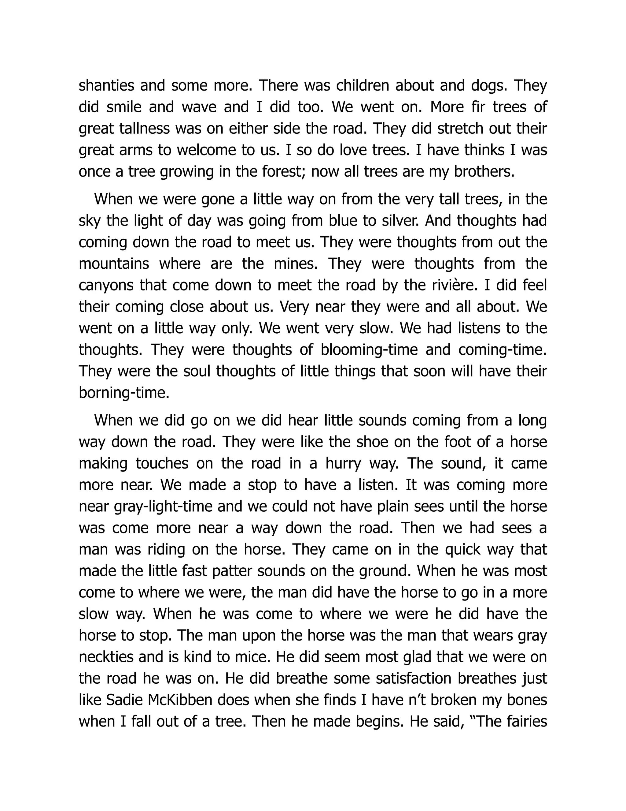shanties and some more. There was children about and dogs. They
did smile and wave and I did too. We went on. More fir trees of
great tallness was on either side the road. They did stretch out their
great arms to welcome to us. I so do love trees. I have thinks I was
once a tree growing in the forest; now all trees are my brothers.
When we were gone a little way on from the very tall trees, in the
sky the light of day was going from blue to silver. And thoughts had
coming down the road to meet us. They were thoughts from out the
mountains where are the mines. They were thoughts from the
canyons that come down to meet the road by the rivière. I did feel
their coming close about us. Very near they were and all about. We
went on a little way only. We went very slow. We had listens to the
thoughts. They were thoughts of blooming-time and coming-time.
They were the soul thoughts of little things that soon will have their
borning-time.
When we did go on we did hear little sounds coming from a long
way down the road. They were like the shoe on the foot of a horse
making touches on the road in a hurry way. The sound, it came
more near. We made a stop to have a listen. It was coming more
near gray-light-time and we could not have plain sees until the horse
was come more near a way down the road. Then we had sees a
man was riding on the horse. They came on in the quick way that
made the little fast patter sounds on the ground. When he was most
come to where we were, the man did have the horse to go in a more
slow way. When he was come to where we were he did have the
horse to stop. The man upon the horse was the man that wears gray
neckties and is kind to mice. He did seem most glad that we were on
the road he was on. He did breathe some satisfaction breathes just
like Sadie McKibben does when she finds I have n’t broken my bones
when I fall out of a tree. Then he made begins. He said, “The fairies
 