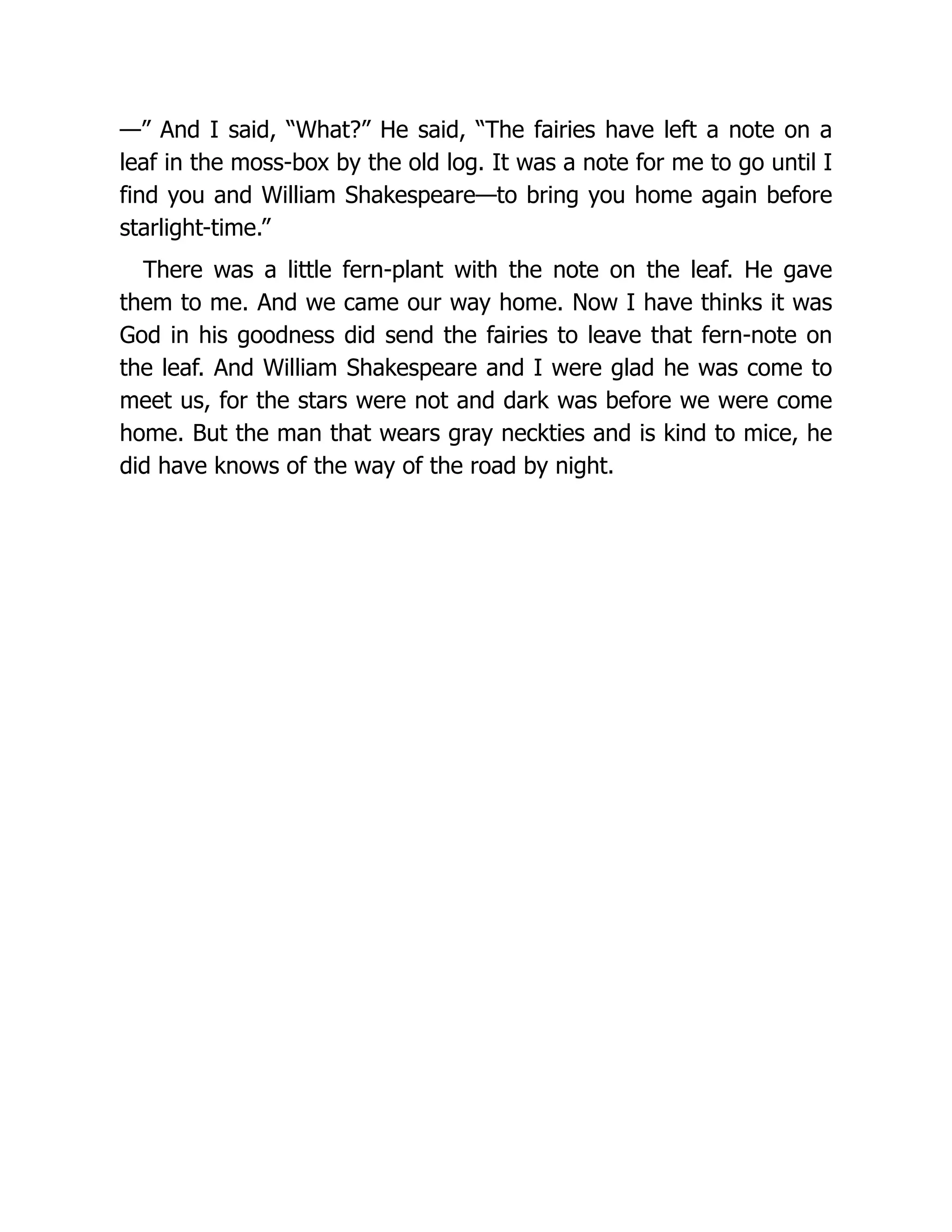 —” And I said, “What?” He said, “The fairies have left a note on a
leaf in the moss-box by the old log. It was a note for me to go until I
find you and William Shakespeare—to bring you home again before
starlight-time.”
There was a little fern-plant with the note on the leaf. He gave
them to me. And we came our way home. Now I have thinks it was
God in his goodness did send the fairies to leave that fern-note on
the leaf. And William Shakespeare and I were glad he was come to
meet us, for the stars were not and dark was before we were come
home. But the man that wears gray neckties and is kind to mice, he
did have knows of the way of the road by night.
 