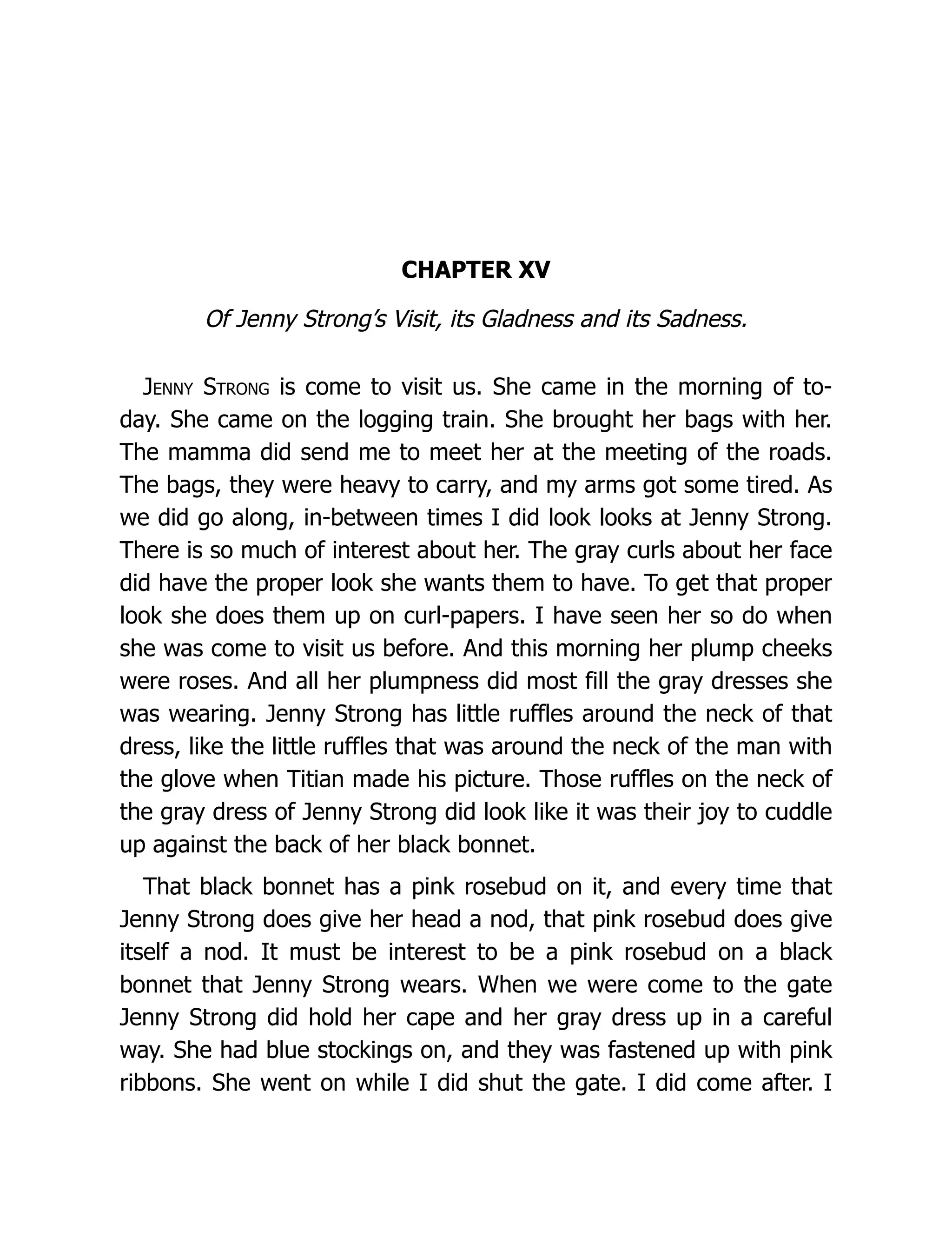CHAPTER XV
Of Jenny Strong’s Visit, its Gladness and its Sadness.
Jenny Strong is come to visit us. She came in the morning of to-
day. She came on the logging train. She brought her bags with her.
The mamma did send me to meet her at the meeting of the roads.
The bags, they were heavy to carry, and my arms got some tired. As
we did go along, in-between times I did look looks at Jenny Strong.
There is so much of interest about her. The gray curls about her face
did have the proper look she wants them to have. To get that proper
look she does them up on curl-papers. I have seen her so do when
she was come to visit us before. And this morning her plump cheeks
were roses. And all her plumpness did most fill the gray dresses she
was wearing. Jenny Strong has little ruffles around the neck of that
dress, like the little ruffles that was around the neck of the man with
the glove when Titian made his picture. Those ruffles on the neck of
the gray dress of Jenny Strong did look like it was their joy to cuddle
up against the back of her black bonnet.
That black bonnet has a pink rosebud on it, and every time that
Jenny Strong does give her head a nod, that pink rosebud does give
itself a nod. It must be interest to be a pink rosebud on a black
bonnet that Jenny Strong wears. When we were come to the gate
Jenny Strong did hold her cape and her gray dress up in a careful
way. She had blue stockings on, and they was fastened up with pink
ribbons. She went on while I did shut the gate. I did come after. I
 