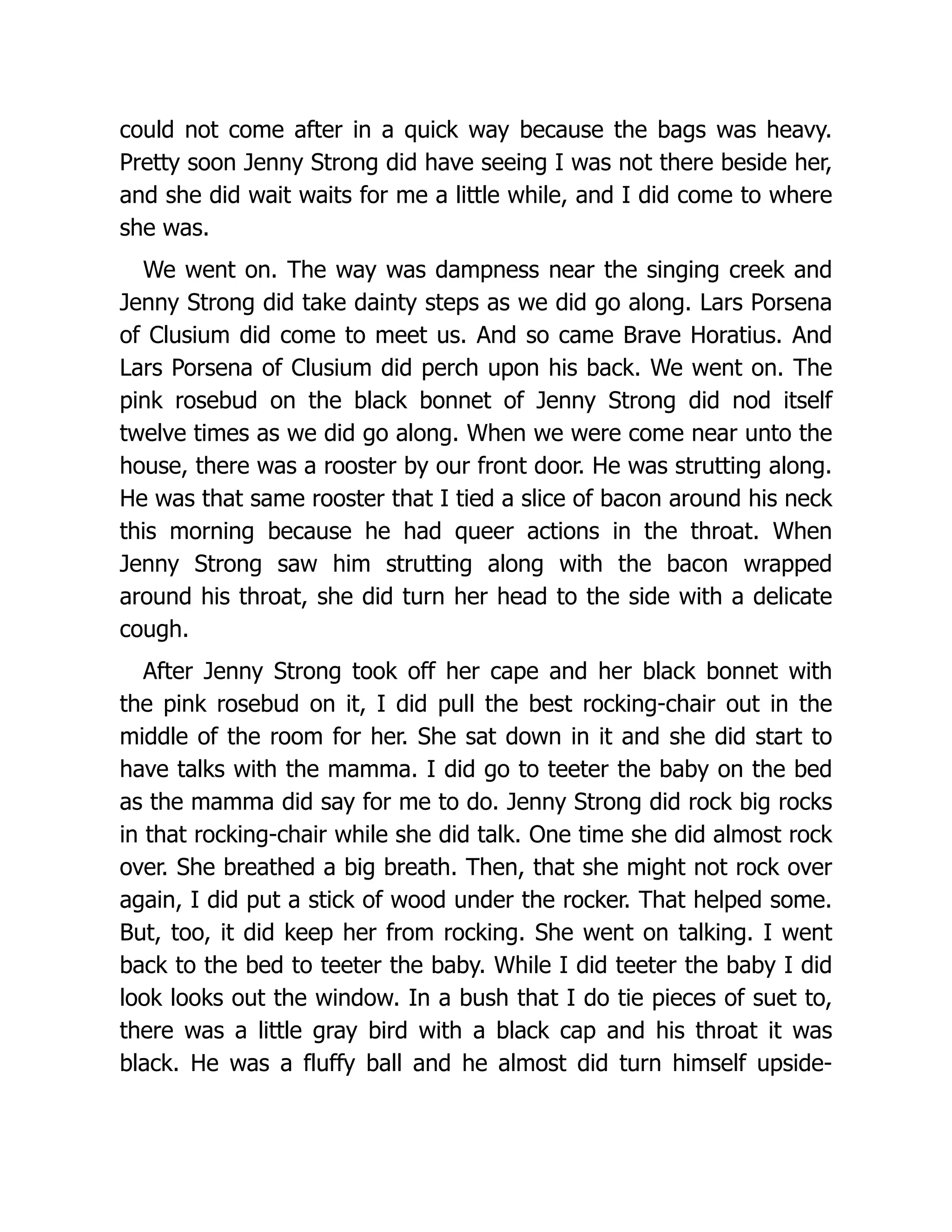 could not come after in a quick way because the bags was heavy.
Pretty soon Jenny Strong did have seeing I was not there beside her,
and she did wait waits for me a little while, and I did come to where
she was.
We went on. The way was dampness near the singing creek and
Jenny Strong did take dainty steps as we did go along. Lars Porsena
of Clusium did come to meet us. And so came Brave Horatius. And
Lars Porsena of Clusium did perch upon his back. We went on. The
pink rosebud on the black bonnet of Jenny Strong did nod itself
twelve times as we did go along. When we were come near unto the
house, there was a rooster by our front door. He was strutting along.
He was that same rooster that I tied a slice of bacon around his neck
this morning because he had queer actions in the throat. When
Jenny Strong saw him strutting along with the bacon wrapped
around his throat, she did turn her head to the side with a delicate
cough.
After Jenny Strong took off her cape and her black bonnet with
the pink rosebud on it, I did pull the best rocking-chair out in the
middle of the room for her. She sat down in it and she did start to
have talks with the mamma. I did go to teeter the baby on the bed
as the mamma did say for me to do. Jenny Strong did rock big rocks
in that rocking-chair while she did talk. One time she did almost rock
over. She breathed a big breath. Then, that she might not rock over
again, I did put a stick of wood under the rocker. That helped some.
But, too, it did keep her from rocking. She went on talking. I went
back to the bed to teeter the baby. While I did teeter the baby I did
look looks out the window. In a bush that I do tie pieces of suet to,
there was a little gray bird with a black cap and his throat it was
black. He was a fluffy ball and he almost did turn himself upside-
 
