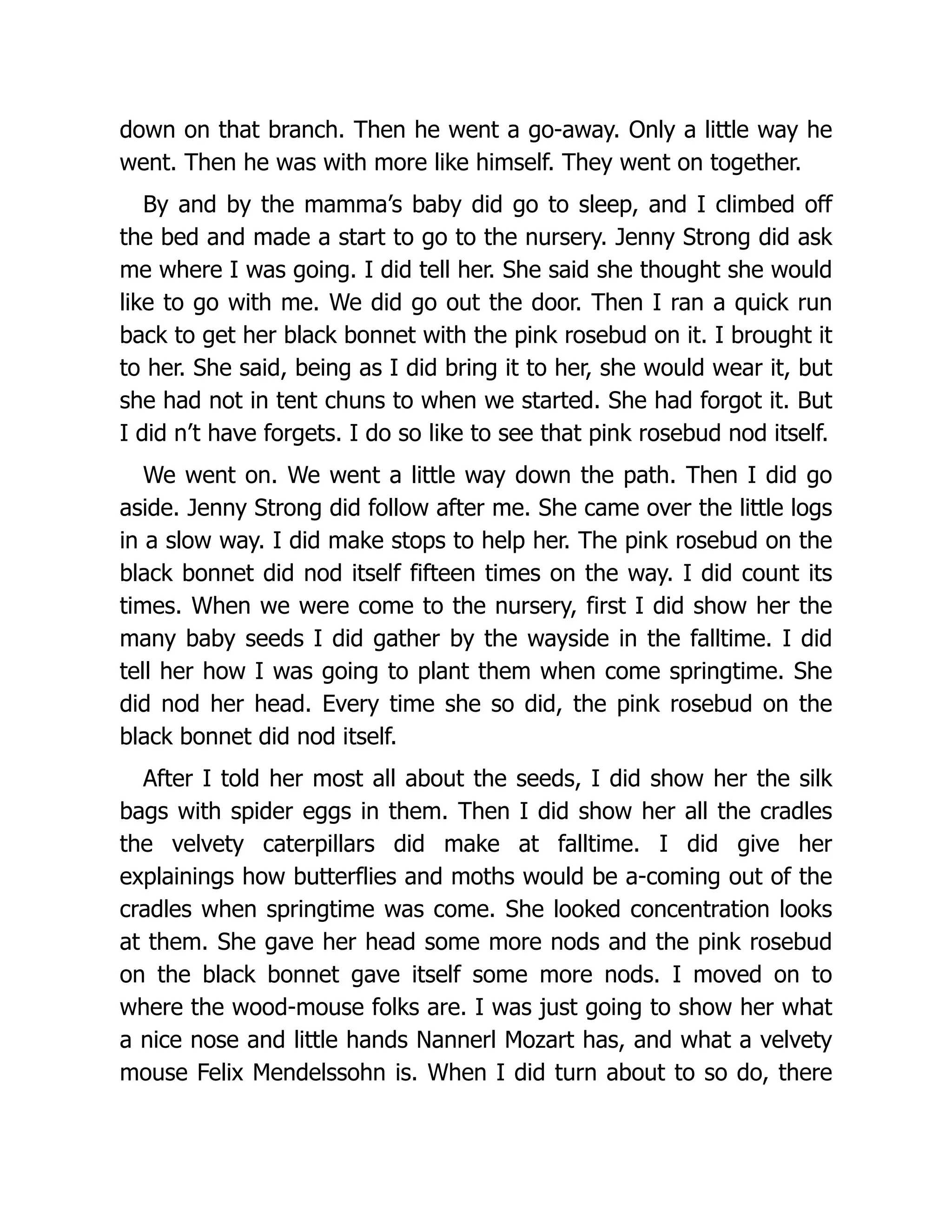 down on that branch. Then he went a go-away. Only a little way he
went. Then he was with more like himself. They went on together.
By and by the mamma’s baby did go to sleep, and I climbed off
the bed and made a start to go to the nursery. Jenny Strong did ask
me where I was going. I did tell her. She said she thought she would
like to go with me. We did go out the door. Then I ran a quick run
back to get her black bonnet with the pink rosebud on it. I brought it
to her. She said, being as I did bring it to her, she would wear it, but
she had not in tent chuns to when we started. She had forgot it. But
I did n’t have forgets. I do so like to see that pink rosebud nod itself.
We went on. We went a little way down the path. Then I did go
aside. Jenny Strong did follow after me. She came over the little logs
in a slow way. I did make stops to help her. The pink rosebud on the
black bonnet did nod itself fifteen times on the way. I did count its
times. When we were come to the nursery, first I did show her the
many baby seeds I did gather by the wayside in the falltime. I did
tell her how I was going to plant them when come springtime. She
did nod her head. Every time she so did, the pink rosebud on the
black bonnet did nod itself.
After I told her most all about the seeds, I did show her the silk
bags with spider eggs in them. Then I did show her all the cradles
the velvety caterpillars did make at falltime. I did give her
explainings how butterflies and moths would be a-coming out of the
cradles when springtime was come. She looked concentration looks
at them. She gave her head some more nods and the pink rosebud
on the black bonnet gave itself some more nods. I moved on to
where the wood-mouse folks are. I was just going to show her what
a nice nose and little hands Nannerl Mozart has, and what a velvety
mouse Felix Mendelssohn is. When I did turn about to so do, there
 