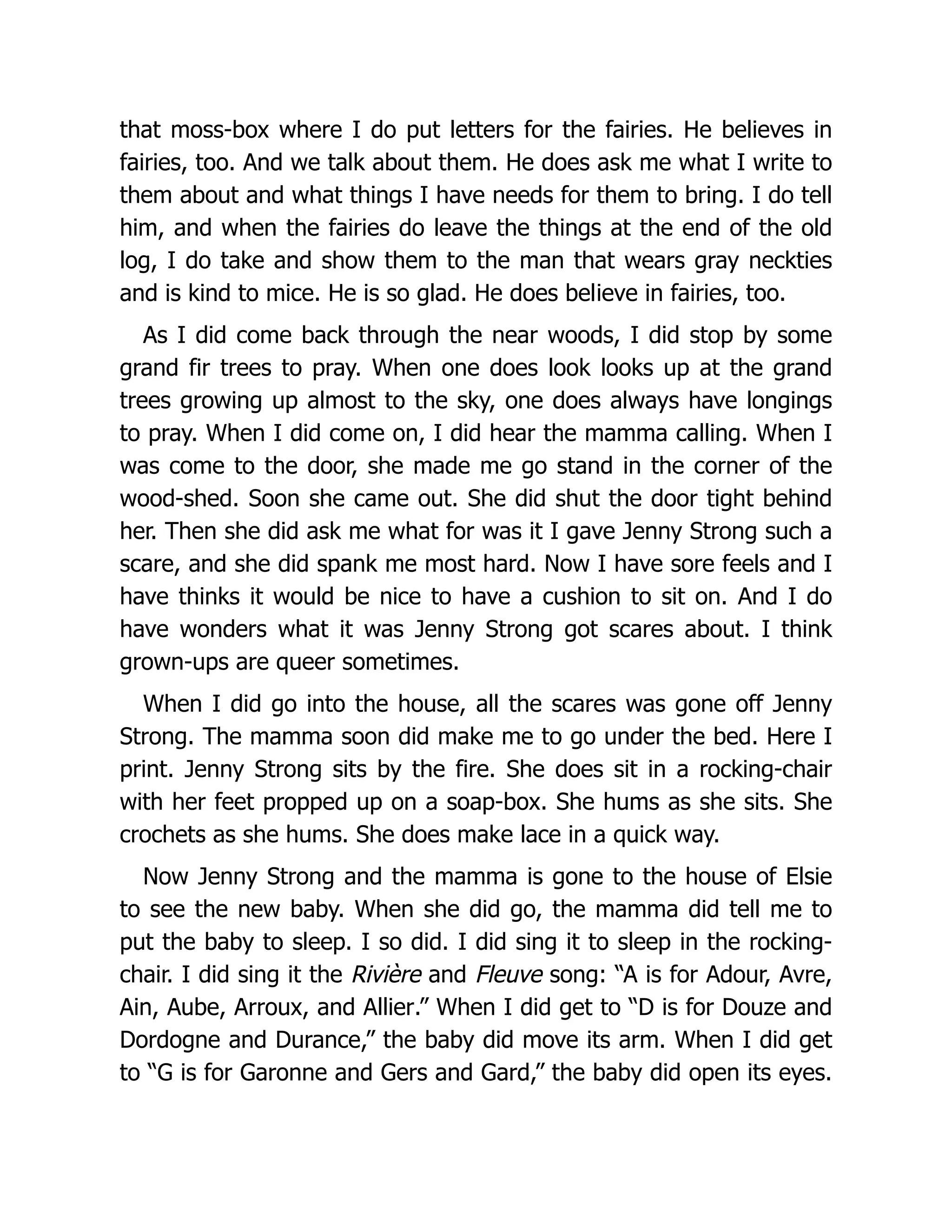 that moss-box where I do put letters for the fairies. He believes in
fairies, too. And we talk about them. He does ask me what I write to
them about and what things I have needs for them to bring. I do tell
him, and when the fairies do leave the things at the end of the old
log, I do take and show them to the man that wears gray neckties
and is kind to mice. He is so glad. He does believe in fairies, too.
As I did come back through the near woods, I did stop by some
grand fir trees to pray. When one does look looks up at the grand
trees growing up almost to the sky, one does always have longings
to pray. When I did come on, I did hear the mamma calling. When I
was come to the door, she made me go stand in the corner of the
wood-shed. Soon she came out. She did shut the door tight behind
her. Then she did ask me what for was it I gave Jenny Strong such a
scare, and she did spank me most hard. Now I have sore feels and I
have thinks it would be nice to have a cushion to sit on. And I do
have wonders what it was Jenny Strong got scares about. I think
grown-ups are queer sometimes.
When I did go into the house, all the scares was gone off Jenny
Strong. The mamma soon did make me to go under the bed. Here I
print. Jenny Strong sits by the fire. She does sit in a rocking-chair
with her feet propped up on a soap-box. She hums as she sits. She
crochets as she hums. She does make lace in a quick way.
Now Jenny Strong and the mamma is gone to the house of Elsie
to see the new baby. When she did go, the mamma did tell me to
put the baby to sleep. I so did. I did sing it to sleep in the rocking-
chair. I did sing it the Rivière and Fleuve song: “A is for Adour, Avre,
Ain, Aube, Arroux, and Allier.” When I did get to “D is for Douze and
Dordogne and Durance,” the baby did move its arm. When I did get
to “G is for Garonne and Gers and Gard,” the baby did open its eyes.
 