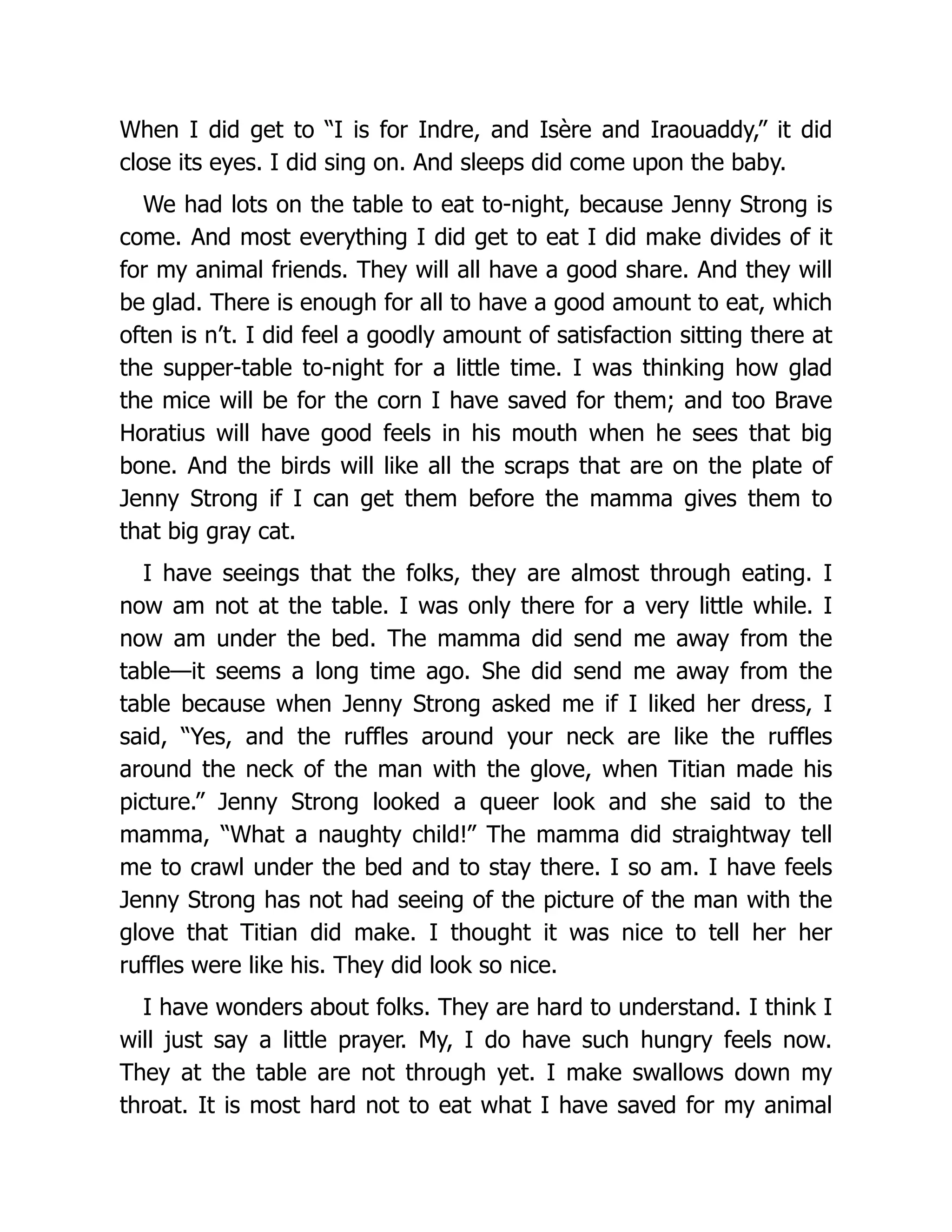 When I did get to “I is for Indre, and Isère and Iraouaddy,” it did
close its eyes. I did sing on. And sleeps did come upon the baby.
We had lots on the table to eat to-night, because Jenny Strong is
come. And most everything I did get to eat I did make divides of it
for my animal friends. They will all have a good share. And they will
be glad. There is enough for all to have a good amount to eat, which
often is n’t. I did feel a goodly amount of satisfaction sitting there at
the supper-table to-night for a little time. I was thinking how glad
the mice will be for the corn I have saved for them; and too Brave
Horatius will have good feels in his mouth when he sees that big
bone. And the birds will like all the scraps that are on the plate of
Jenny Strong if I can get them before the mamma gives them to
that big gray cat.
I have seeings that the folks, they are almost through eating. I
now am not at the table. I was only there for a very little while. I
now am under the bed. The mamma did send me away from the
table—it seems a long time ago. She did send me away from the
table because when Jenny Strong asked me if I liked her dress, I
said, “Yes, and the ruffles around your neck are like the ruffles
around the neck of the man with the glove, when Titian made his
picture.” Jenny Strong looked a queer look and she said to the
mamma, “What a naughty child!” The mamma did straightway tell
me to crawl under the bed and to stay there. I so am. I have feels
Jenny Strong has not had seeing of the picture of the man with the
glove that Titian did make. I thought it was nice to tell her her
ruffles were like his. They did look so nice.
I have wonders about folks. They are hard to understand. I think I
will just say a little prayer. My, I do have such hungry feels now.
They at the table are not through yet. I make swallows down my
throat. It is most hard not to eat what I have saved for my animal
 