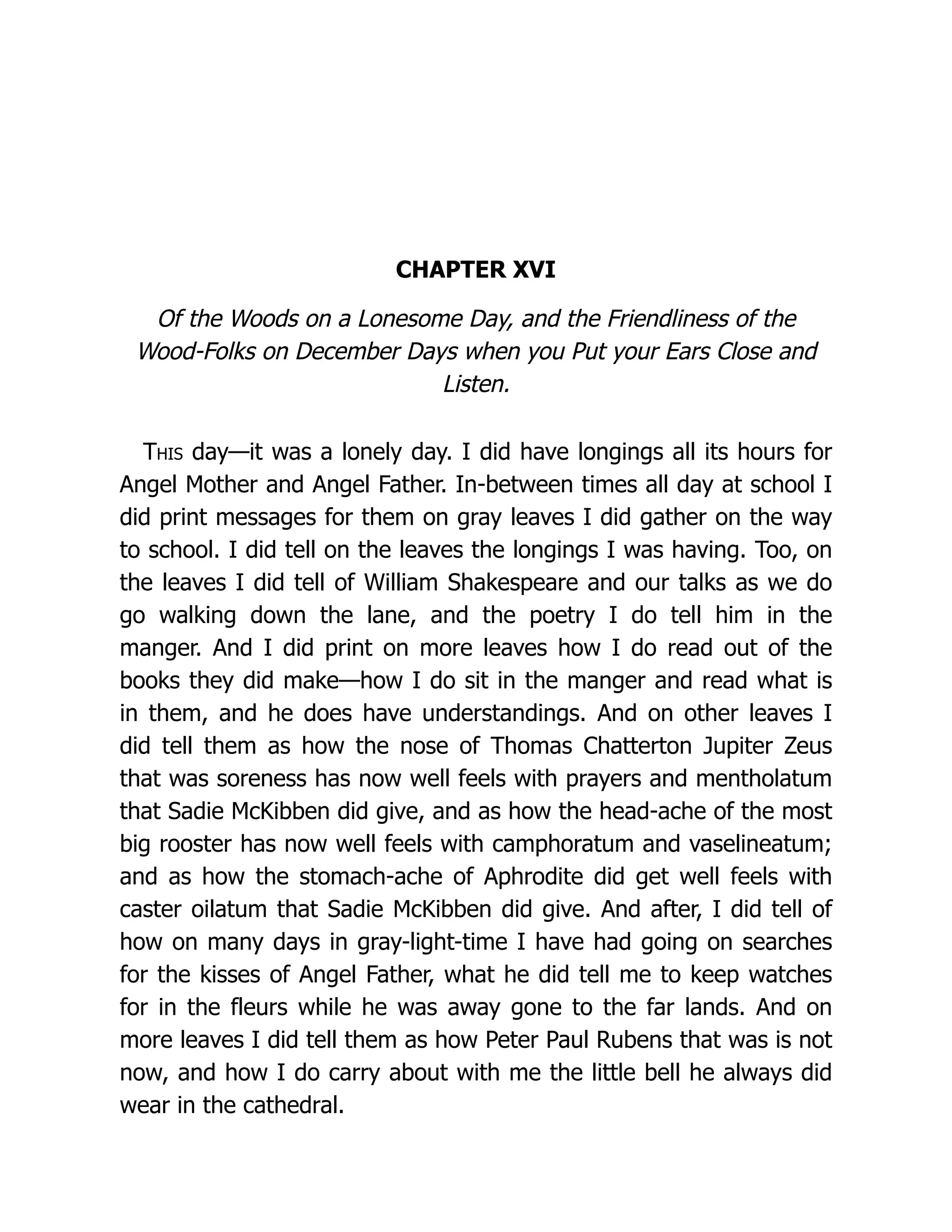 CHAPTER XVI
Of the Woods on a Lonesome Day, and the Friendliness of the
Wood-Folks on December Days when you Put your Ears Close and
Listen.
This day—it was a lonely day. I did have longings all its hours for
Angel Mother and Angel Father. In-between times all day at school I
did print messages for them on gray leaves I did gather on the way
to school. I did tell on the leaves the longings I was having. Too, on
the leaves I did tell of William Shakespeare and our talks as we do
go walking down the lane, and the poetry I do tell him in the
manger. And I did print on more leaves how I do read out of the
books they did make—how I do sit in the manger and read what is
in them, and he does have understandings. And on other leaves I
did tell them as how the nose of Thomas Chatterton Jupiter Zeus
that was soreness has now well feels with prayers and mentholatum
that Sadie McKibben did give, and as how the head-ache of the most
big rooster has now well feels with camphoratum and vaselineatum;
and as how the stomach-ache of Aphrodite did get well feels with
caster oilatum that Sadie McKibben did give. And after, I did tell of
how on many days in gray-light-time I have had going on searches
for the kisses of Angel Father, what he did tell me to keep watches
for in the fleurs while he was away gone to the far lands. And on
more leaves I did tell them as how Peter Paul Rubens that was is not
now, and how I do carry about with me the little bell he always did
wear in the cathedral.
 