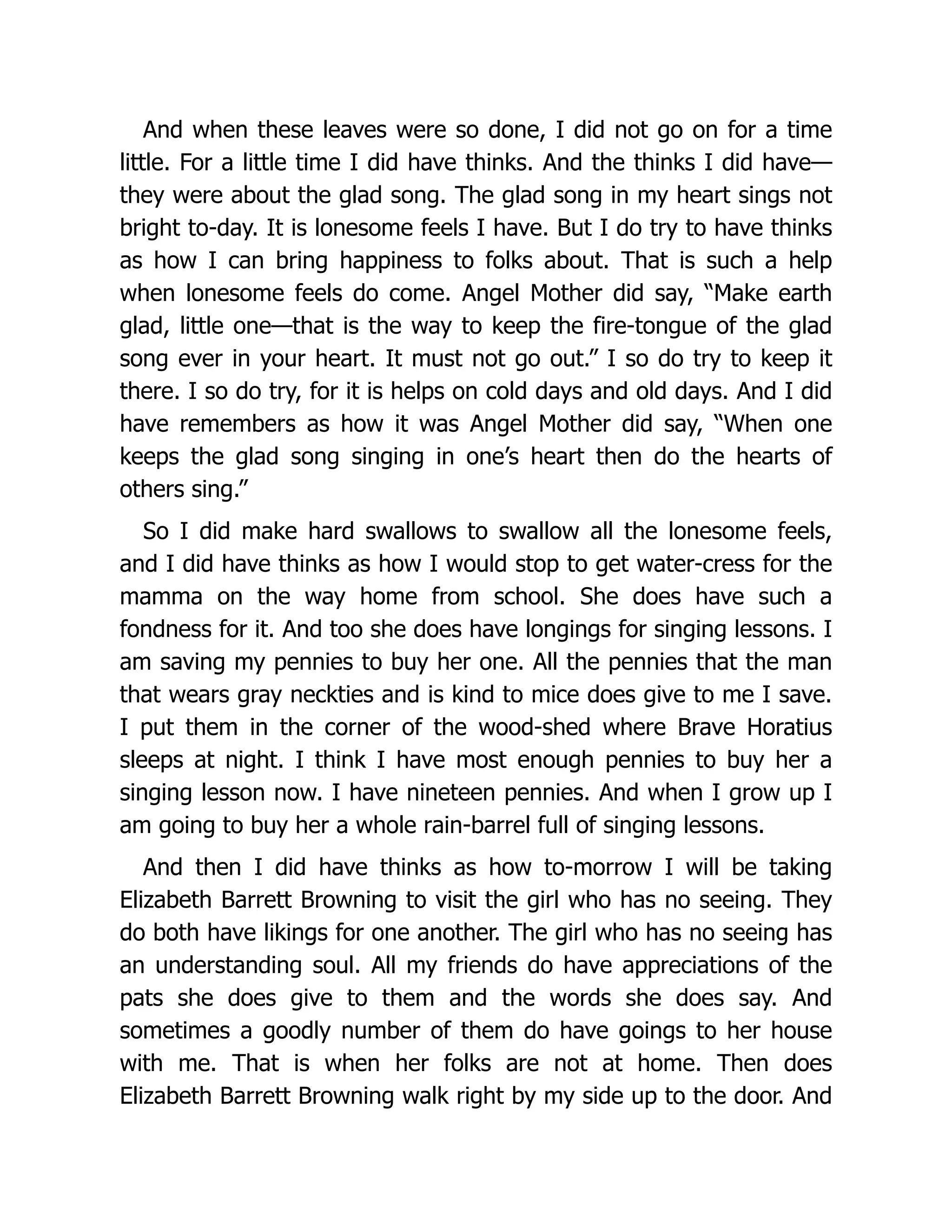 And when these leaves were so done, I did not go on for a time
little. For a little time I did have thinks. And the thinks I did have—
they were about the glad song. The glad song in my heart sings not
bright to-day. It is lonesome feels I have. But I do try to have thinks
as how I can bring happiness to folks about. That is such a help
when lonesome feels do come. Angel Mother did say, “Make earth
glad, little one—that is the way to keep the fire-tongue of the glad
song ever in your heart. It must not go out.” I so do try to keep it
there. I so do try, for it is helps on cold days and old days. And I did
have remembers as how it was Angel Mother did say, “When one
keeps the glad song singing in one’s heart then do the hearts of
others sing.”
So I did make hard swallows to swallow all the lonesome feels,
and I did have thinks as how I would stop to get water-cress for the
mamma on the way home from school. She does have such a
fondness for it. And too she does have longings for singing lessons. I
am saving my pennies to buy her one. All the pennies that the man
that wears gray neckties and is kind to mice does give to me I save.
I put them in the corner of the wood-shed where Brave Horatius
sleeps at night. I think I have most enough pennies to buy her a
singing lesson now. I have nineteen pennies. And when I grow up I
am going to buy her a whole rain-barrel full of singing lessons.
And then I did have thinks as how to-morrow I will be taking
Elizabeth Barrett Browning to visit the girl who has no seeing. They
do both have likings for one another. The girl who has no seeing has
an understanding soul. All my friends do have appreciations of the
pats she does give to them and the words she does say. And
sometimes a goodly number of them do have goings to her house
with me. That is when her folks are not at home. Then does
Elizabeth Barrett Browning walk right by my side up to the door. And
 