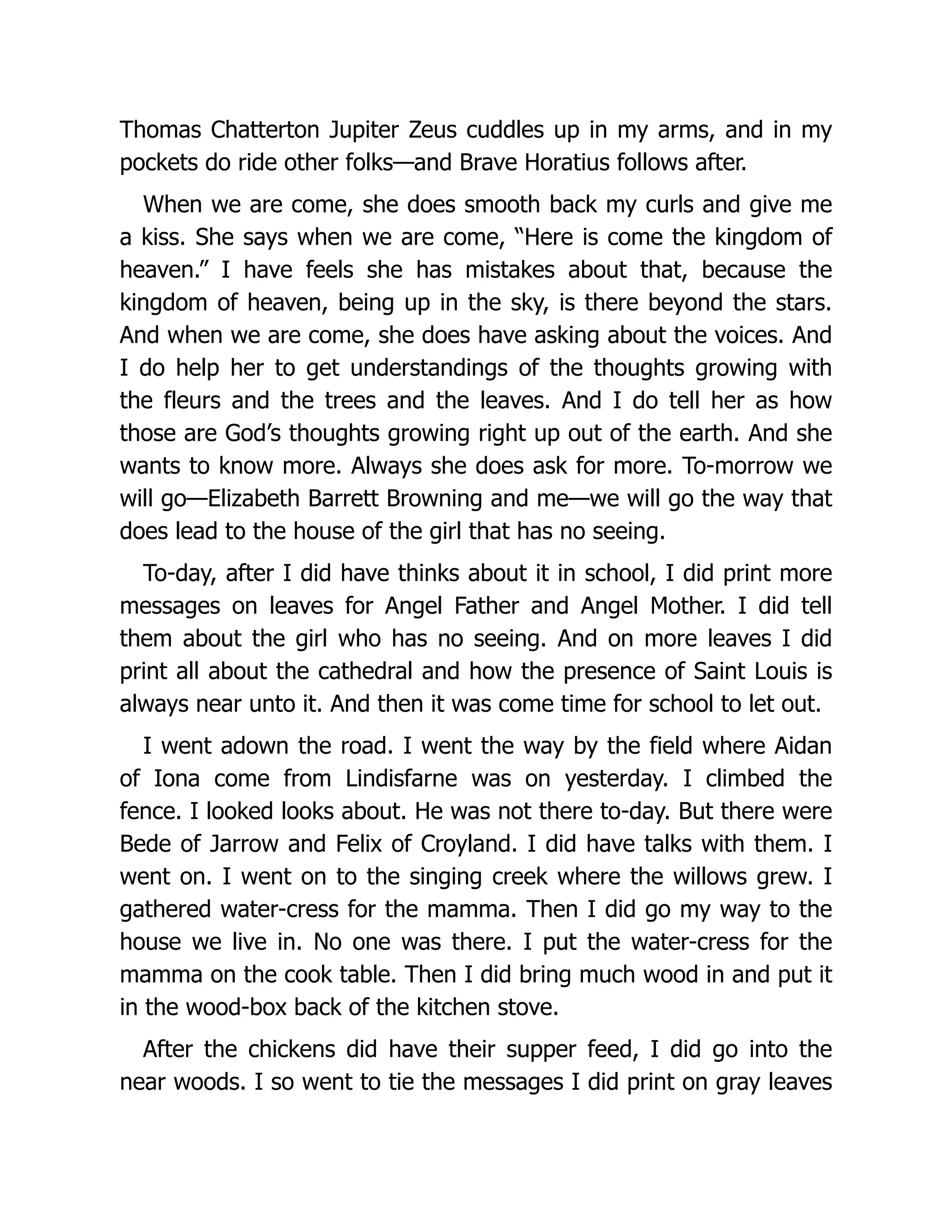 Thomas Chatterton Jupiter Zeus cuddles up in my arms, and in my
pockets do ride other folks—and Brave Horatius follows after.
When we are come, she does smooth back my curls and give me
a kiss. She says when we are come, “Here is come the kingdom of
heaven.” I have feels she has mistakes about that, because the
kingdom of heaven, being up in the sky, is there beyond the stars.
And when we are come, she does have asking about the voices. And
I do help her to get understandings of the thoughts growing with
the fleurs and the trees and the leaves. And I do tell her as how
those are God’s thoughts growing right up out of the earth. And she
wants to know more. Always she does ask for more. To-morrow we
will go—Elizabeth Barrett Browning and me—we will go the way that
does lead to the house of the girl that has no seeing.
To-day, after I did have thinks about it in school, I did print more
messages on leaves for Angel Father and Angel Mother. I did tell
them about the girl who has no seeing. And on more leaves I did
print all about the cathedral and how the presence of Saint Louis is
always near unto it. And then it was come time for school to let out.
I went adown the road. I went the way by the field where Aidan
of Iona come from Lindisfarne was on yesterday. I climbed the
fence. I looked looks about. He was not there to-day. But there were
Bede of Jarrow and Felix of Croyland. I did have talks with them. I
went on. I went on to the singing creek where the willows grew. I
gathered water-cress for the mamma. Then I did go my way to the
house we live in. No one was there. I put the water-cress for the
mamma on the cook table. Then I did bring much wood in and put it
in the wood-box back of the kitchen stove.
After the chickens did have their supper feed, I did go into the
near woods. I so went to tie the messages I did print on gray leaves
 