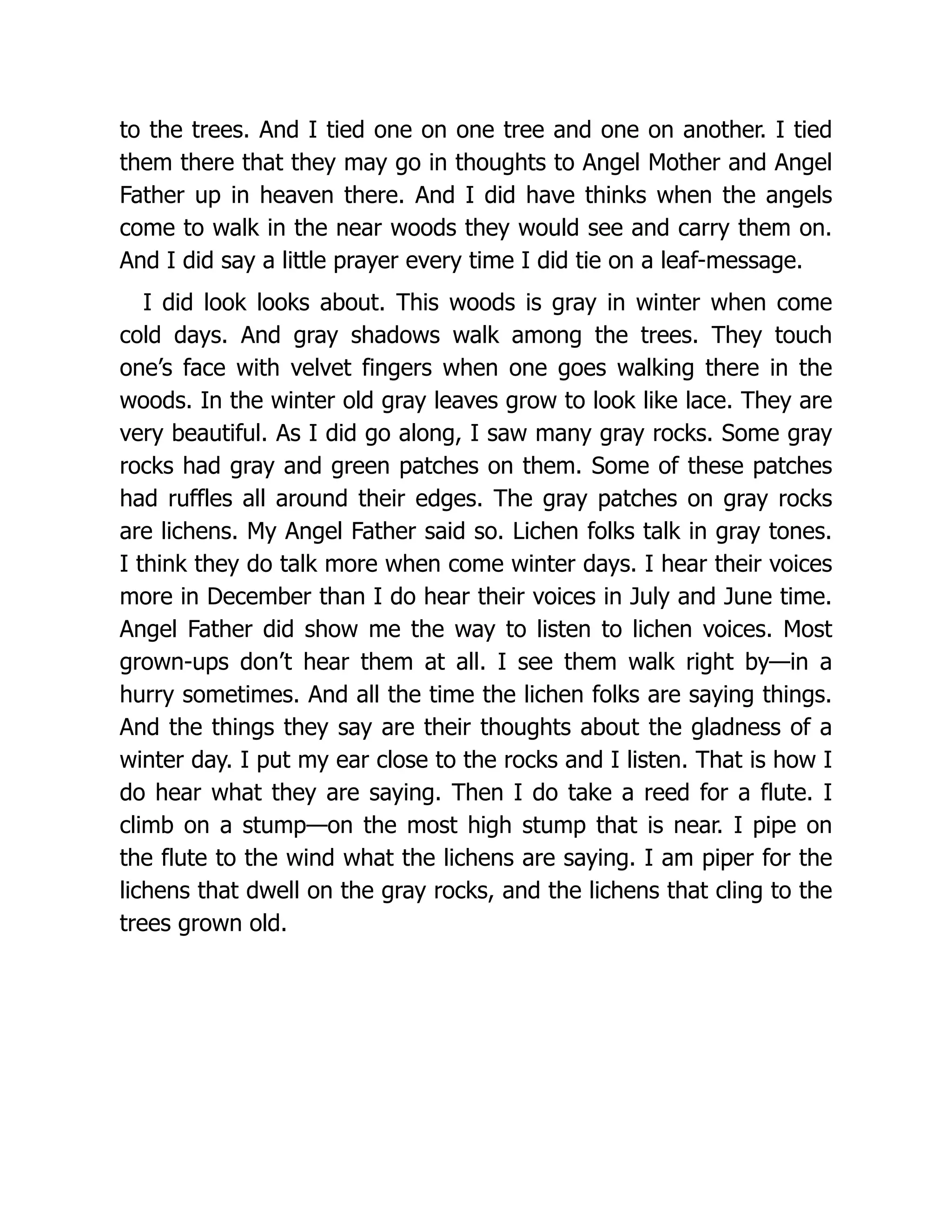 to the trees. And I tied one on one tree and one on another. I tied
them there that they may go in thoughts to Angel Mother and Angel
Father up in heaven there. And I did have thinks when the angels
come to walk in the near woods they would see and carry them on.
And I did say a little prayer every time I did tie on a leaf-message.
I did look looks about. This woods is gray in winter when come
cold days. And gray shadows walk among the trees. They touch
one’s face with velvet fingers when one goes walking there in the
woods. In the winter old gray leaves grow to look like lace. They are
very beautiful. As I did go along, I saw many gray rocks. Some gray
rocks had gray and green patches on them. Some of these patches
had ruffles all around their edges. The gray patches on gray rocks
are lichens. My Angel Father said so. Lichen folks talk in gray tones.
I think they do talk more when come winter days. I hear their voices
more in December than I do hear their voices in July and June time.
Angel Father did show me the way to listen to lichen voices. Most
grown-ups don’t hear them at all. I see them walk right by—in a
hurry sometimes. And all the time the lichen folks are saying things.
And the things they say are their thoughts about the gladness of a
winter day. I put my ear close to the rocks and I listen. That is how I
do hear what they are saying. Then I do take a reed for a flute. I
climb on a stump—on the most high stump that is near. I pipe on
the flute to the wind what the lichens are saying. I am piper for the
lichens that dwell on the gray rocks, and the lichens that cling to the
trees grown old.
 