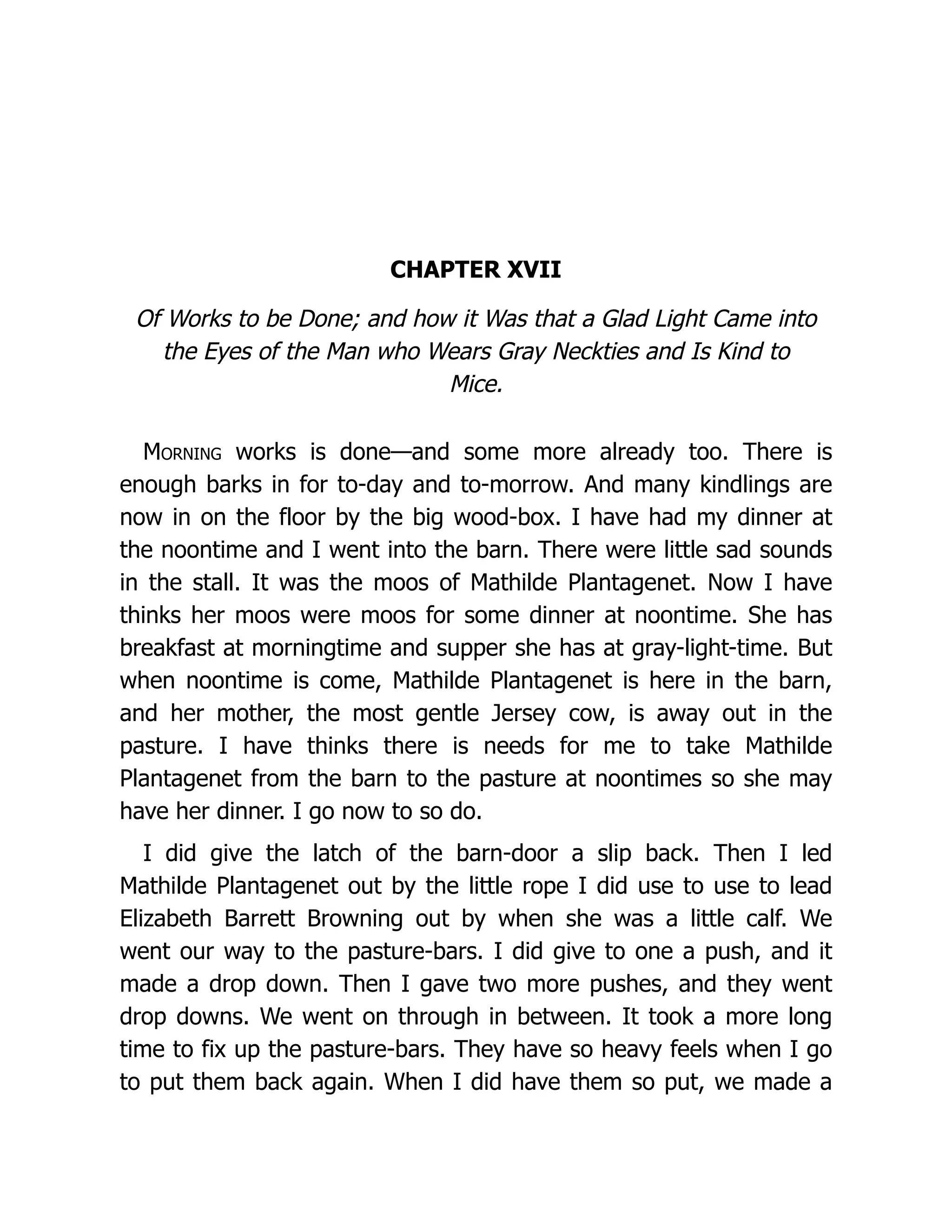 CHAPTER XVII
Of Works to be Done; and how it Was that a Glad Light Came into
the Eyes of the Man who Wears Gray Neckties and Is Kind to
Mice.
Morning works is done—and some more already too. There is
enough barks in for to-day and to-morrow. And many kindlings are
now in on the floor by the big wood-box. I have had my dinner at
the noontime and I went into the barn. There were little sad sounds
in the stall. It was the moos of Mathilde Plantagenet. Now I have
thinks her moos were moos for some dinner at noontime. She has
breakfast at morningtime and supper she has at gray-light-time. But
when noontime is come, Mathilde Plantagenet is here in the barn,
and her mother, the most gentle Jersey cow, is away out in the
pasture. I have thinks there is needs for me to take Mathilde
Plantagenet from the barn to the pasture at noontimes so she may
have her dinner. I go now to so do.
I did give the latch of the barn-door a slip back. Then I led
Mathilde Plantagenet out by the little rope I did use to use to lead
Elizabeth Barrett Browning out by when she was a little calf. We
went our way to the pasture-bars. I did give to one a push, and it
made a drop down. Then I gave two more pushes, and they went
drop downs. We went on through in between. It took a more long
time to fix up the pasture-bars. They have so heavy feels when I go
to put them back again. When I did have them so put, we made a
 