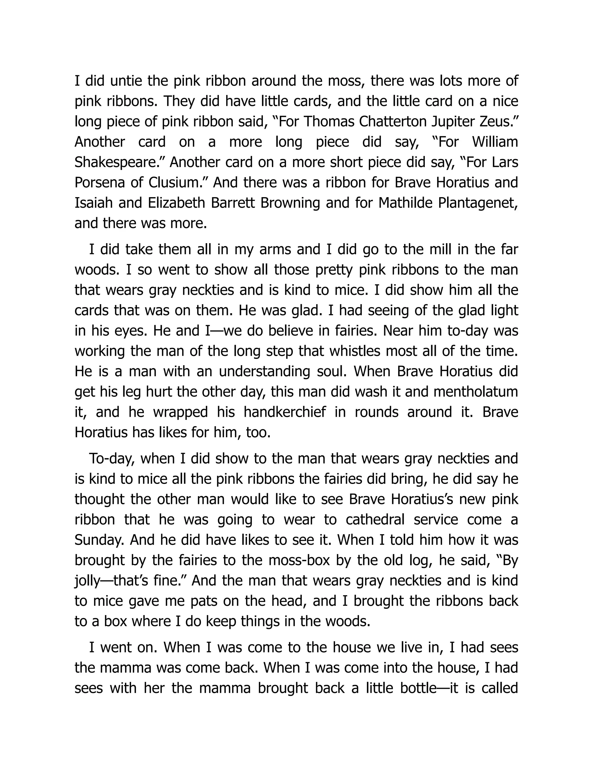 I did untie the pink ribbon around the moss, there was lots more of
pink ribbons. They did have little cards, and the little card on a nice
long piece of pink ribbon said, “For Thomas Chatterton Jupiter Zeus.”
Another card on a more long piece did say, “For William
Shakespeare.” Another card on a more short piece did say, “For Lars
Porsena of Clusium.” And there was a ribbon for Brave Horatius and
Isaiah and Elizabeth Barrett Browning and for Mathilde Plantagenet,
and there was more.
I did take them all in my arms and I did go to the mill in the far
woods. I so went to show all those pretty pink ribbons to the man
that wears gray neckties and is kind to mice. I did show him all the
cards that was on them. He was glad. I had seeing of the glad light
in his eyes. He and I—we do believe in fairies. Near him to-day was
working the man of the long step that whistles most all of the time.
He is a man with an understanding soul. When Brave Horatius did
get his leg hurt the other day, this man did wash it and mentholatum
it, and he wrapped his handkerchief in rounds around it. Brave
Horatius has likes for him, too.
To-day, when I did show to the man that wears gray neckties and
is kind to mice all the pink ribbons the fairies did bring, he did say he
thought the other man would like to see Brave Horatius’s new pink
ribbon that he was going to wear to cathedral service come a
Sunday. And he did have likes to see it. When I told him how it was
brought by the fairies to the moss-box by the old log, he said, “By
jolly—that’s fine.” And the man that wears gray neckties and is kind
to mice gave me pats on the head, and I brought the ribbons back
to a box where I do keep things in the woods.
I went on. When I was come to the house we live in, I had sees
the mamma was come back. When I was come into the house, I had
sees with her the mamma brought back a little bottle—it is called
 