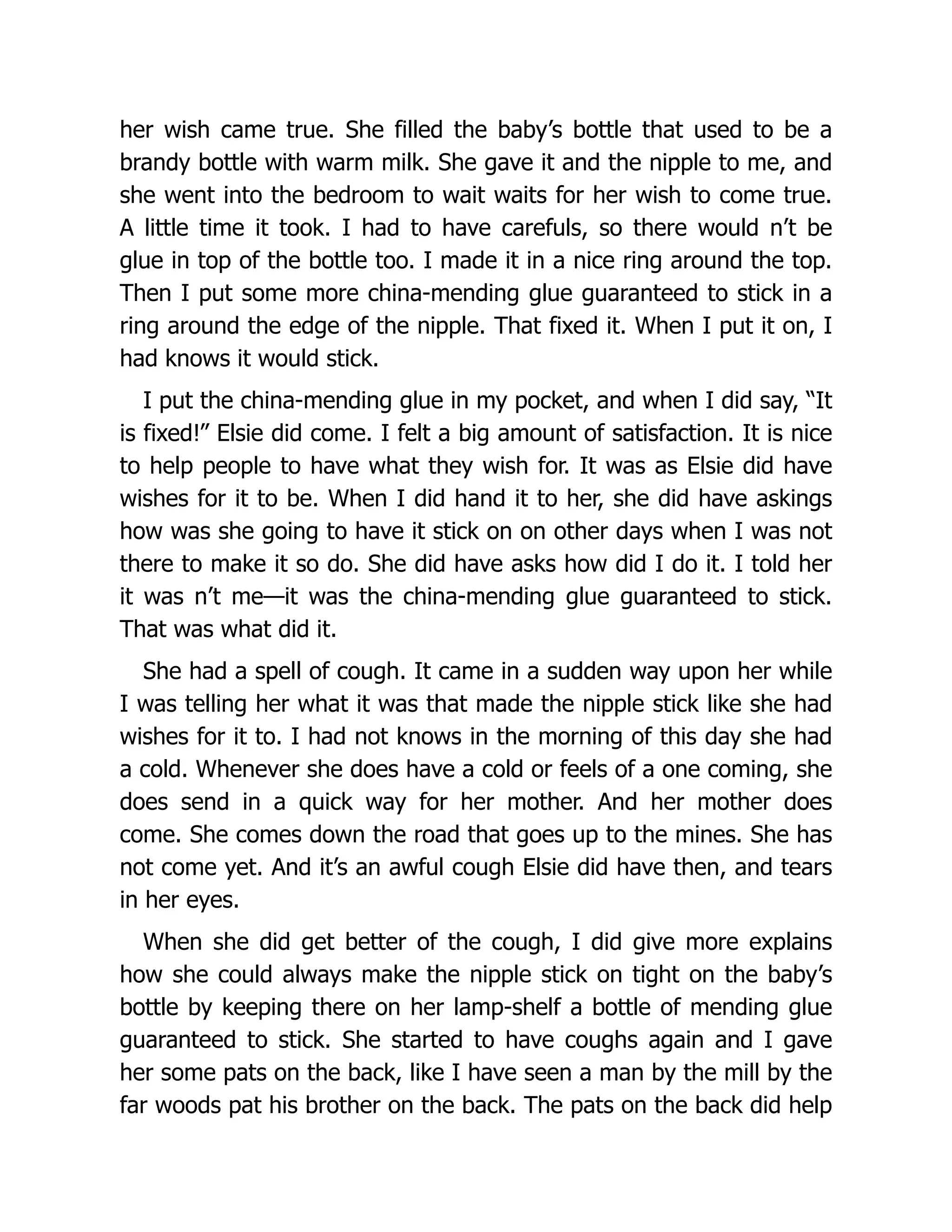 her wish came true. She filled the baby’s bottle that used to be a
brandy bottle with warm milk. She gave it and the nipple to me, and
she went into the bedroom to wait waits for her wish to come true.
A little time it took. I had to have carefuls, so there would n’t be
glue in top of the bottle too. I made it in a nice ring around the top.
Then I put some more china-mending glue guaranteed to stick in a
ring around the edge of the nipple. That fixed it. When I put it on, I
had knows it would stick.
I put the china-mending glue in my pocket, and when I did say, “It
is fixed!” Elsie did come. I felt a big amount of satisfaction. It is nice
to help people to have what they wish for. It was as Elsie did have
wishes for it to be. When I did hand it to her, she did have askings
how was she going to have it stick on on other days when I was not
there to make it so do. She did have asks how did I do it. I told her
it was n’t me—it was the china-mending glue guaranteed to stick.
That was what did it.
She had a spell of cough. It came in a sudden way upon her while
I was telling her what it was that made the nipple stick like she had
wishes for it to. I had not knows in the morning of this day she had
a cold. Whenever she does have a cold or feels of a one coming, she
does send in a quick way for her mother. And her mother does
come. She comes down the road that goes up to the mines. She has
not come yet. And it’s an awful cough Elsie did have then, and tears
in her eyes.
When she did get better of the cough, I did give more explains
how she could always make the nipple stick on tight on the baby’s
bottle by keeping there on her lamp-shelf a bottle of mending glue
guaranteed to stick. She started to have coughs again and I gave
her some pats on the back, like I have seen a man by the mill by the
far woods pat his brother on the back. The pats on the back did help
 