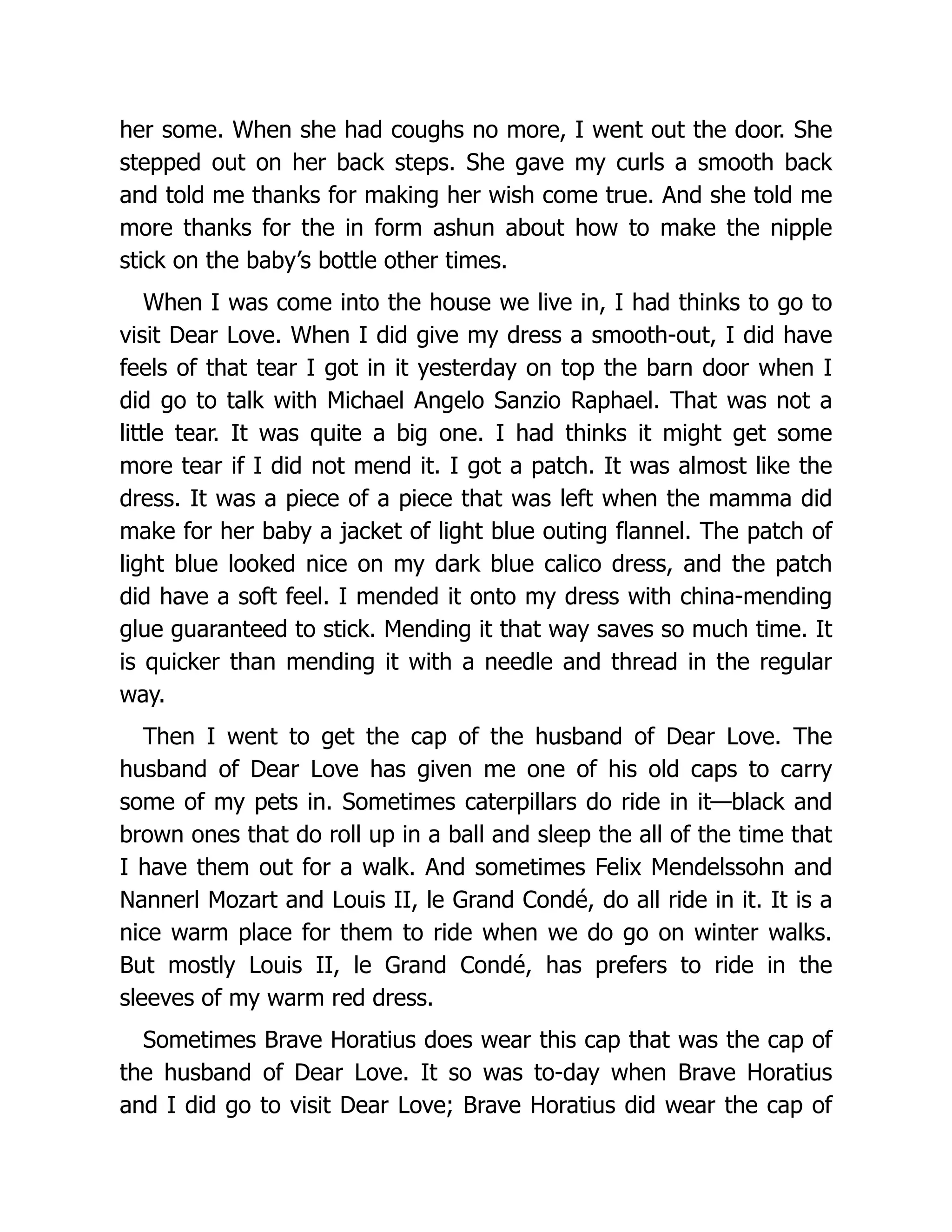 her some. When she had coughs no more, I went out the door. She
stepped out on her back steps. She gave my curls a smooth back
and told me thanks for making her wish come true. And she told me
more thanks for the in form ashun about how to make the nipple
stick on the baby’s bottle other times.
When I was come into the house we live in, I had thinks to go to
visit Dear Love. When I did give my dress a smooth-out, I did have
feels of that tear I got in it yesterday on top the barn door when I
did go to talk with Michael Angelo Sanzio Raphael. That was not a
little tear. It was quite a big one. I had thinks it might get some
more tear if I did not mend it. I got a patch. It was almost like the
dress. It was a piece of a piece that was left when the mamma did
make for her baby a jacket of light blue outing flannel. The patch of
light blue looked nice on my dark blue calico dress, and the patch
did have a soft feel. I mended it onto my dress with china-mending
glue guaranteed to stick. Mending it that way saves so much time. It
is quicker than mending it with a needle and thread in the regular
way.
Then I went to get the cap of the husband of Dear Love. The
husband of Dear Love has given me one of his old caps to carry
some of my pets in. Sometimes caterpillars do ride in it—black and
brown ones that do roll up in a ball and sleep the all of the time that
I have them out for a walk. And sometimes Felix Mendelssohn and
Nannerl Mozart and Louis II, le Grand Condé, do all ride in it. It is a
nice warm place for them to ride when we do go on winter walks.
But mostly Louis II, le Grand Condé, has prefers to ride in the
sleeves of my warm red dress.
Sometimes Brave Horatius does wear this cap that was the cap of
the husband of Dear Love. It so was to-day when Brave Horatius
and I did go to visit Dear Love; Brave Horatius did wear the cap of
 
