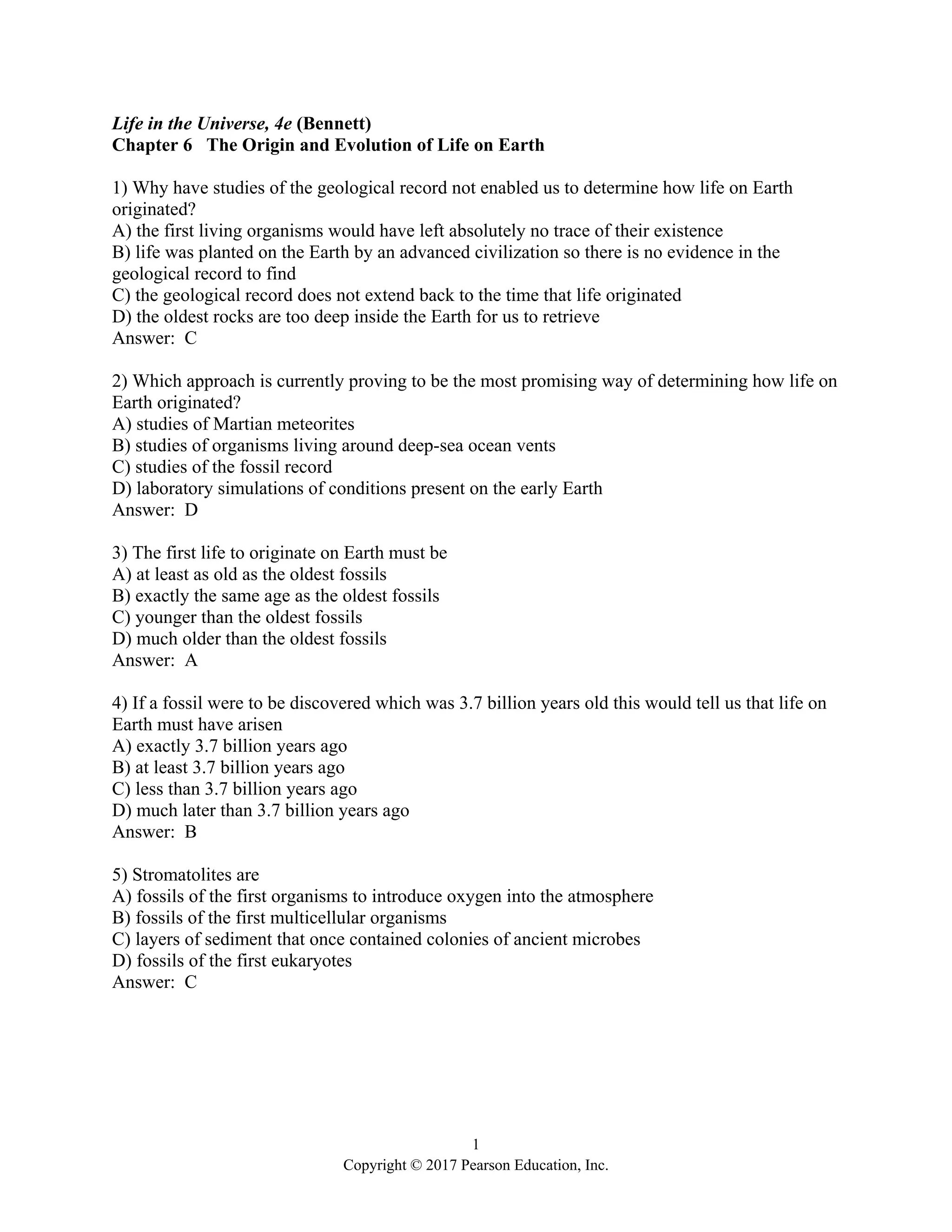 1
Copyright © 2017 Pearson Education, Inc.
Life in the Universe, 4e (Bennett)
Chapter 6 The Origin and Evolution of Life on Earth
1) Why have studies of the geological record not enabled us to determine how life on Earth
originated?
A) the first living organisms would have left absolutely no trace of their existence
B) life was planted on the Earth by an advanced civilization so there is no evidence in the
geological record to find
C) the geological record does not extend back to the time that life originated
D) the oldest rocks are too deep inside the Earth for us to retrieve
Answer: C
2) Which approach is currently proving to be the most promising way of determining how life on
Earth originated?
A) studies of Martian meteorites
B) studies of organisms living around deep-sea ocean vents
C) studies of the fossil record
D) laboratory simulations of conditions present on the early Earth
Answer: D
3) The first life to originate on Earth must be
A) at least as old as the oldest fossils
B) exactly the same age as the oldest fossils
C) younger than the oldest fossils
D) much older than the oldest fossils
Answer: A
4) If a fossil were to be discovered which was 3.7 billion years old this would tell us that life on
Earth must have arisen
A) exactly 3.7 billion years ago
B) at least 3.7 billion years ago
C) less than 3.7 billion years ago
D) much later than 3.7 billion years ago
Answer: B
5) Stromatolites are
A) fossils of the first organisms to introduce oxygen into the atmosphere
B) fossils of the first multicellular organisms
C) layers of sediment that once contained colonies of ancient microbes
D) fossils of the first eukaryotes
Answer: C
 