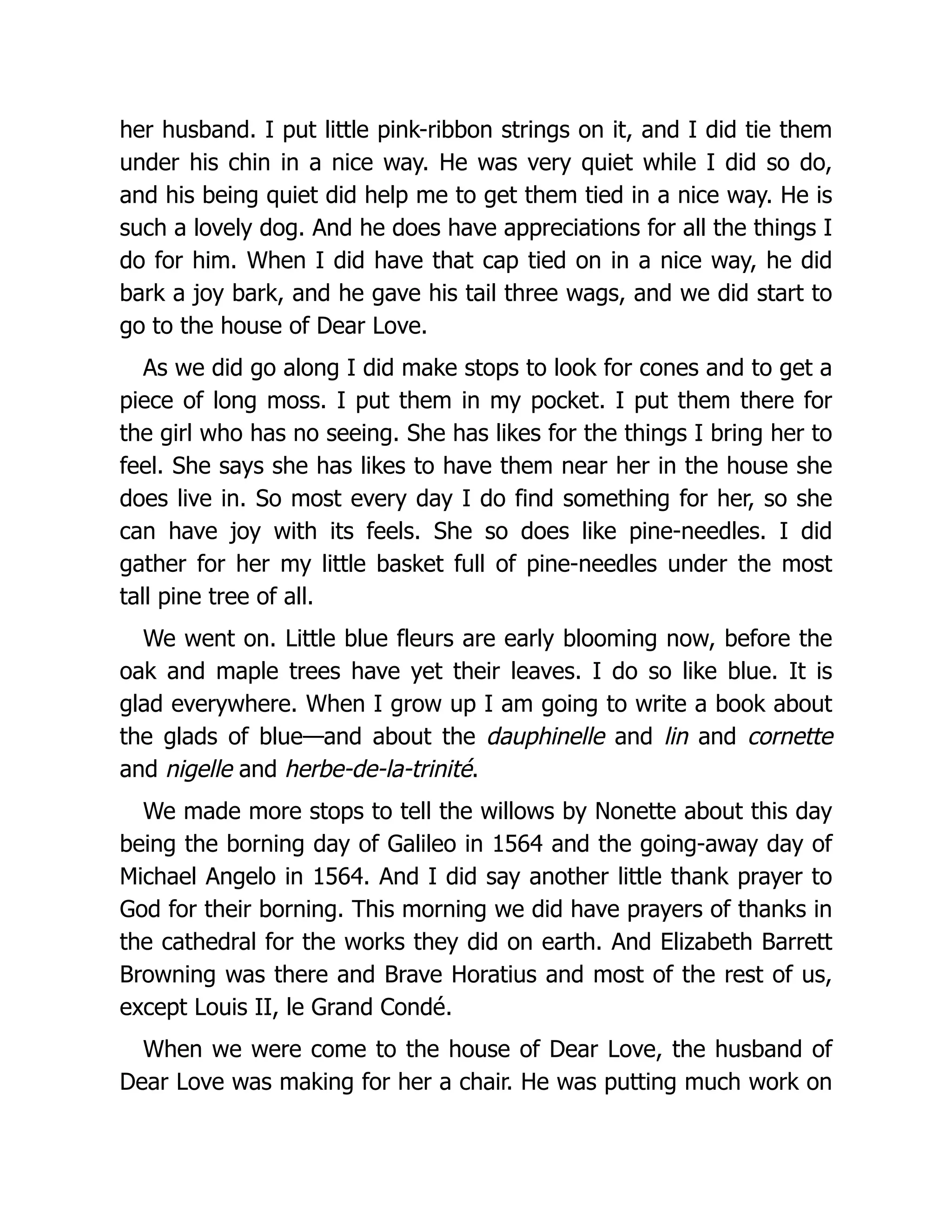 her husband. I put little pink-ribbon strings on it, and I did tie them
under his chin in a nice way. He was very quiet while I did so do,
and his being quiet did help me to get them tied in a nice way. He is
such a lovely dog. And he does have appreciations for all the things I
do for him. When I did have that cap tied on in a nice way, he did
bark a joy bark, and he gave his tail three wags, and we did start to
go to the house of Dear Love.
As we did go along I did make stops to look for cones and to get a
piece of long moss. I put them in my pocket. I put them there for
the girl who has no seeing. She has likes for the things I bring her to
feel. She says she has likes to have them near her in the house she
does live in. So most every day I do find something for her, so she
can have joy with its feels. She so does like pine-needles. I did
gather for her my little basket full of pine-needles under the most
tall pine tree of all.
We went on. Little blue fleurs are early blooming now, before the
oak and maple trees have yet their leaves. I do so like blue. It is
glad everywhere. When I grow up I am going to write a book about
the glads of blue—and about the dauphinelle and lin and cornette
and nigelle and herbe-de-la-trinité.
We made more stops to tell the willows by Nonette about this day
being the borning day of Galileo in 1564 and the going-away day of
Michael Angelo in 1564. And I did say another little thank prayer to
God for their borning. This morning we did have prayers of thanks in
the cathedral for the works they did on earth. And Elizabeth Barrett
Browning was there and Brave Horatius and most of the rest of us,
except Louis II, le Grand Condé.
When we were come to the house of Dear Love, the husband of
Dear Love was making for her a chair. He was putting much work on
 
