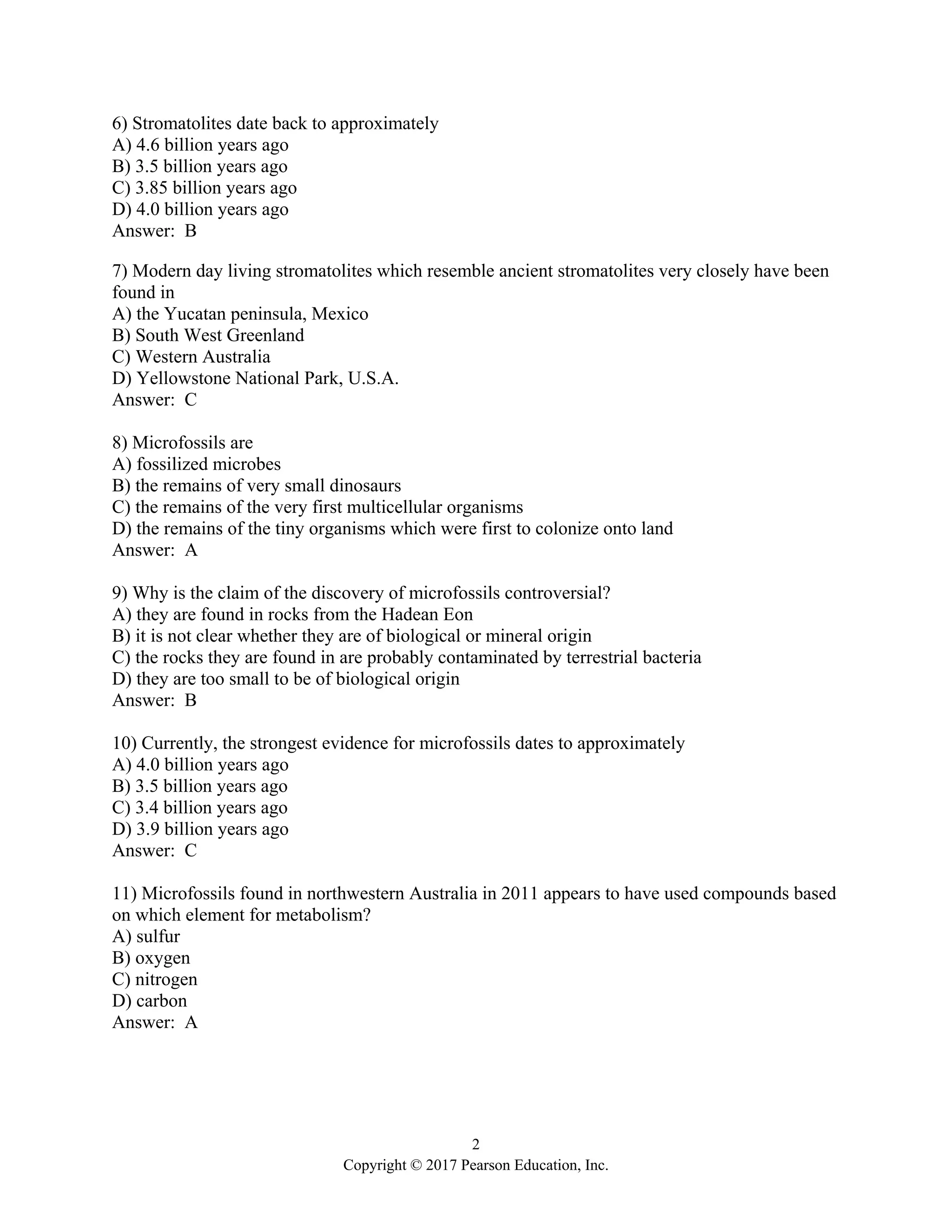 2
Copyright © 2017 Pearson Education, Inc.
6) Stromatolites date back to approximately
A) 4.6 billion years ago
B) 3.5 billion years ago
C) 3.85 billion years ago
D) 4.0 billion years ago
Answer: B
7) Modern day living stromatolites which resemble ancient stromatolites very closely have been
found in
A) the Yucatan peninsula, Mexico
B) South West Greenland
C) Western Australia
D) Yellowstone National Park, U.S.A.
Answer: C
8) Microfossils are
A) fossilized microbes
B) the remains of very small dinosaurs
C) the remains of the very first multicellular organisms
D) the remains of the tiny organisms which were first to colonize onto land
Answer: A
9) Why is the claim of the discovery of microfossils controversial?
A) they are found in rocks from the Hadean Eon
B) it is not clear whether they are of biological or mineral origin
C) the rocks they are found in are probably contaminated by terrestrial bacteria
D) they are too small to be of biological origin
Answer: B
10) Currently, the strongest evidence for microfossils dates to approximately
A) 4.0 billion years ago
B) 3.5 billion years ago
C) 3.4 billion years ago
D) 3.9 billion years ago
Answer: C
11) Microfossils found in northwestern Australia in 2011 appears to have used compounds based
on which element for metabolism?
A) sulfur
B) oxygen
C) nitrogen
D) carbon
Answer: A
 