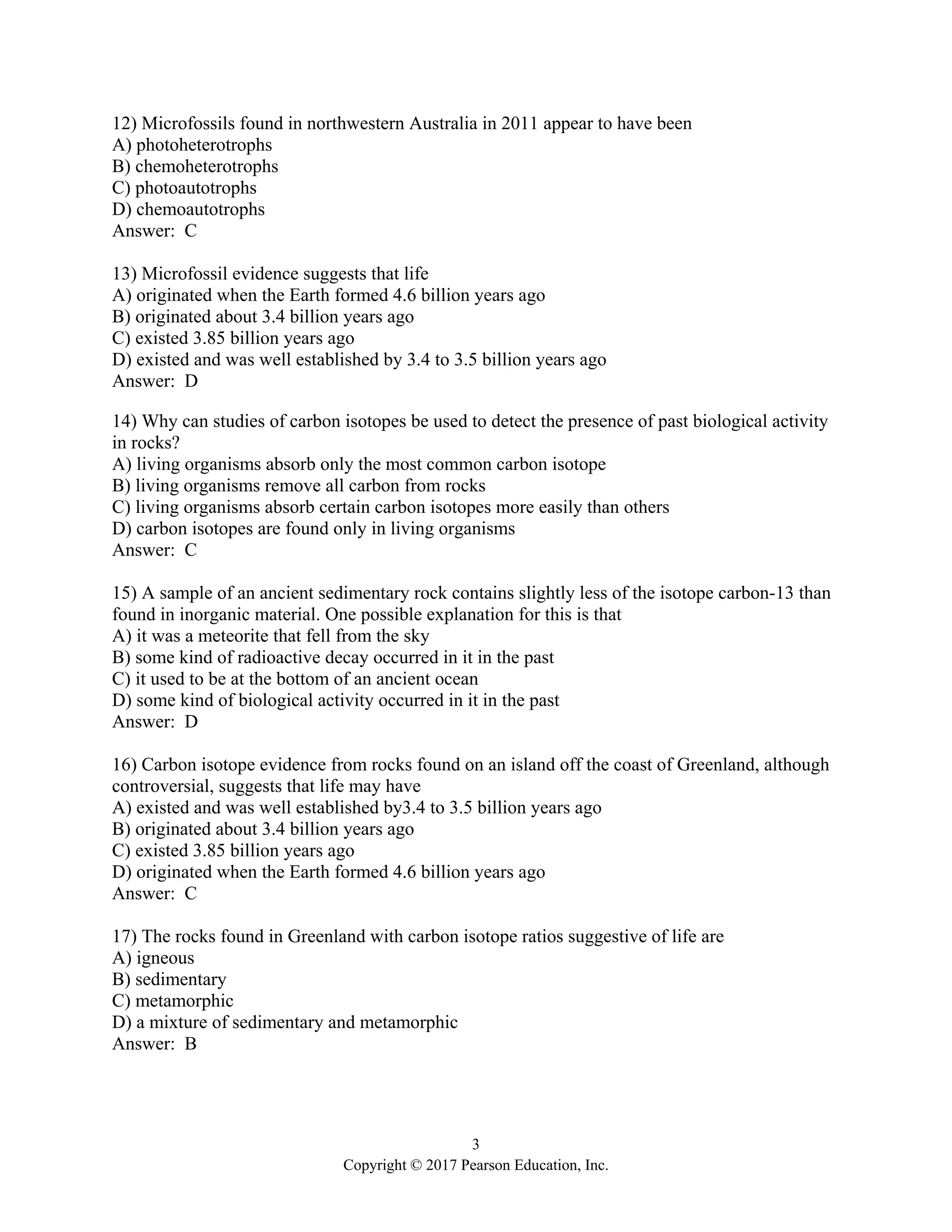 3
Copyright © 2017 Pearson Education, Inc.
12) Microfossils found in northwestern Australia in 2011 appear to have been
A) photoheterotrophs
B) chemoheterotrophs
C) photoautotrophs
D) chemoautotrophs
Answer: C
13) Microfossil evidence suggests that life
A) originated when the Earth formed 4.6 billion years ago
B) originated about 3.4 billion years ago
C) existed 3.85 billion years ago
D) existed and was well established by 3.4 to 3.5 billion years ago
Answer: D
14) Why can studies of carbon isotopes be used to detect the presence of past biological activity
in rocks?
A) living organisms absorb only the most common carbon isotope
B) living organisms remove all carbon from rocks
C) living organisms absorb certain carbon isotopes more easily than others
D) carbon isotopes are found only in living organisms
Answer: C
15) A sample of an ancient sedimentary rock contains slightly less of the isotope carbon-13 than
found in inorganic material. One possible explanation for this is that
A) it was a meteorite that fell from the sky
B) some kind of radioactive decay occurred in it in the past
C) it used to be at the bottom of an ancient ocean
D) some kind of biological activity occurred in it in the past
Answer: D
16) Carbon isotope evidence from rocks found on an island off the coast of Greenland, although
controversial, suggests that life may have
A) existed and was well established by3.4 to 3.5 billion years ago
B) originated about 3.4 billion years ago
C) existed 3.85 billion years ago
D) originated when the Earth formed 4.6 billion years ago
Answer: C
17) The rocks found in Greenland with carbon isotope ratios suggestive of life are
A) igneous
B) sedimentary
C) metamorphic
D) a mixture of sedimentary and metamorphic
Answer: B
 