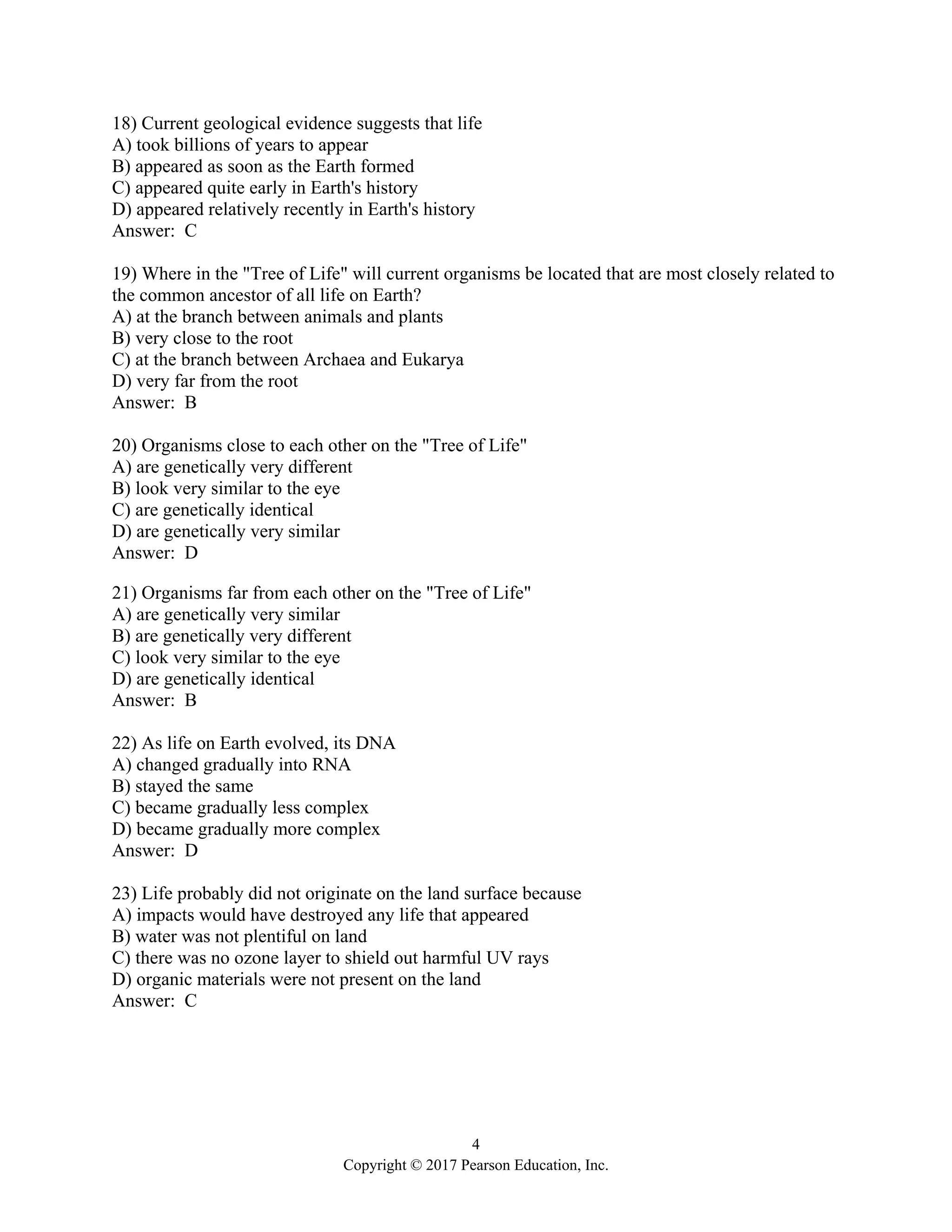 4
Copyright © 2017 Pearson Education, Inc.
18) Current geological evidence suggests that life
A) took billions of years to appear
B) appeared as soon as the Earth formed
C) appeared quite early in Earth's history
D) appeared relatively recently in Earth's history
Answer: C
19) Where in the "Tree of Life" will current organisms be located that are most closely related to
the common ancestor of all life on Earth?
A) at the branch between animals and plants
B) very close to the root
C) at the branch between Archaea and Eukarya
D) very far from the root
Answer: B
20) Organisms close to each other on the "Tree of Life"
A) are genetically very different
B) look very similar to the eye
C) are genetically identical
D) are genetically very similar
Answer: D
21) Organisms far from each other on the "Tree of Life"
A) are genetically very similar
B) are genetically very different
C) look very similar to the eye
D) are genetically identical
Answer: B
22) As life on Earth evolved, its DNA
A) changed gradually into RNA
B) stayed the same
C) became gradually less complex
D) became gradually more complex
Answer: D
23) Life probably did not originate on the land surface because
A) impacts would have destroyed any life that appeared
B) water was not plentiful on land
C) there was no ozone layer to shield out harmful UV rays
D) organic materials were not present on the land
Answer: C
 