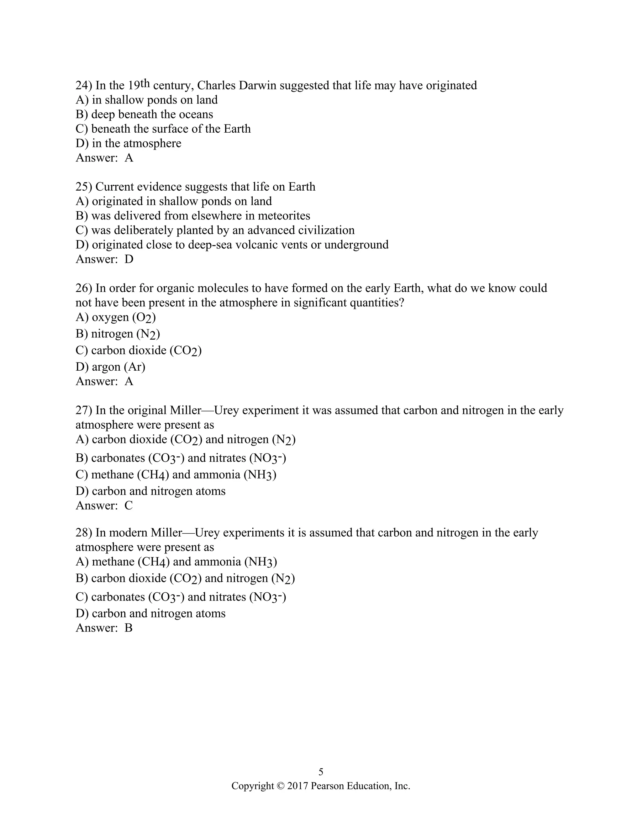 5
Copyright © 2017 Pearson Education, Inc.
24) In the 19th century, Charles Darwin suggested that life may have originated
A) in shallow ponds on land
B) deep beneath the oceans
C) beneath the surface of the Earth
D) in the atmosphere
Answer: A
25) Current evidence suggests that life on Earth
A) originated in shallow ponds on land
B) was delivered from elsewhere in meteorites
C) was deliberately planted by an advanced civilization
D) originated close to deep-sea volcanic vents or underground
Answer: D
26) In order for organic molecules to have formed on the early Earth, what do we know could
not have been present in the atmosphere in significant quantities?
A) oxygen (O2)
B) nitrogen (N2)
C) carbon dioxide (CO2)
D) argon (Ar)
Answer: A
27) In the original Miller—Urey experiment it was assumed that carbon and nitrogen in the early
atmosphere were present as
A) carbon dioxide (CO2) and nitrogen (N2)
B) carbonates (CO3-) and nitrates (NO3-)
C) methane (CH4) and ammonia (NH3)
D) carbon and nitrogen atoms
Answer: C
28) In modern Miller—Urey experiments it is assumed that carbon and nitrogen in the early
atmosphere were present as
A) methane (CH4) and ammonia (NH3)
B) carbon dioxide (CO2) and nitrogen (N2)
C) carbonates (CO3-) and nitrates (NO3-)
D) carbon and nitrogen atoms
Answer: B
 