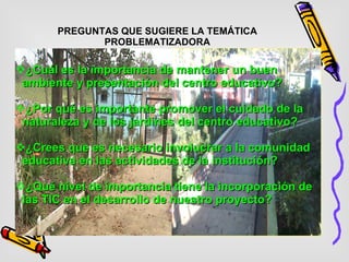 PREGUNTAS QUE SUGIERE LA TEMÁTICA PROBLEMATIZADORA ¿Cuál es la importancia de mantener un buen ambiente y presentación del centro educativo? ¿Por qué es importante promover el cuidado de la naturaleza y de los jardines del centro educativo? ¿Crees que es necesario involucrar a la comunidad educativa en las actividades de la institución? ¿Qué nivel de importancia tiene la incorporación de las TIC en el desarrollo de nuestro proyecto? 